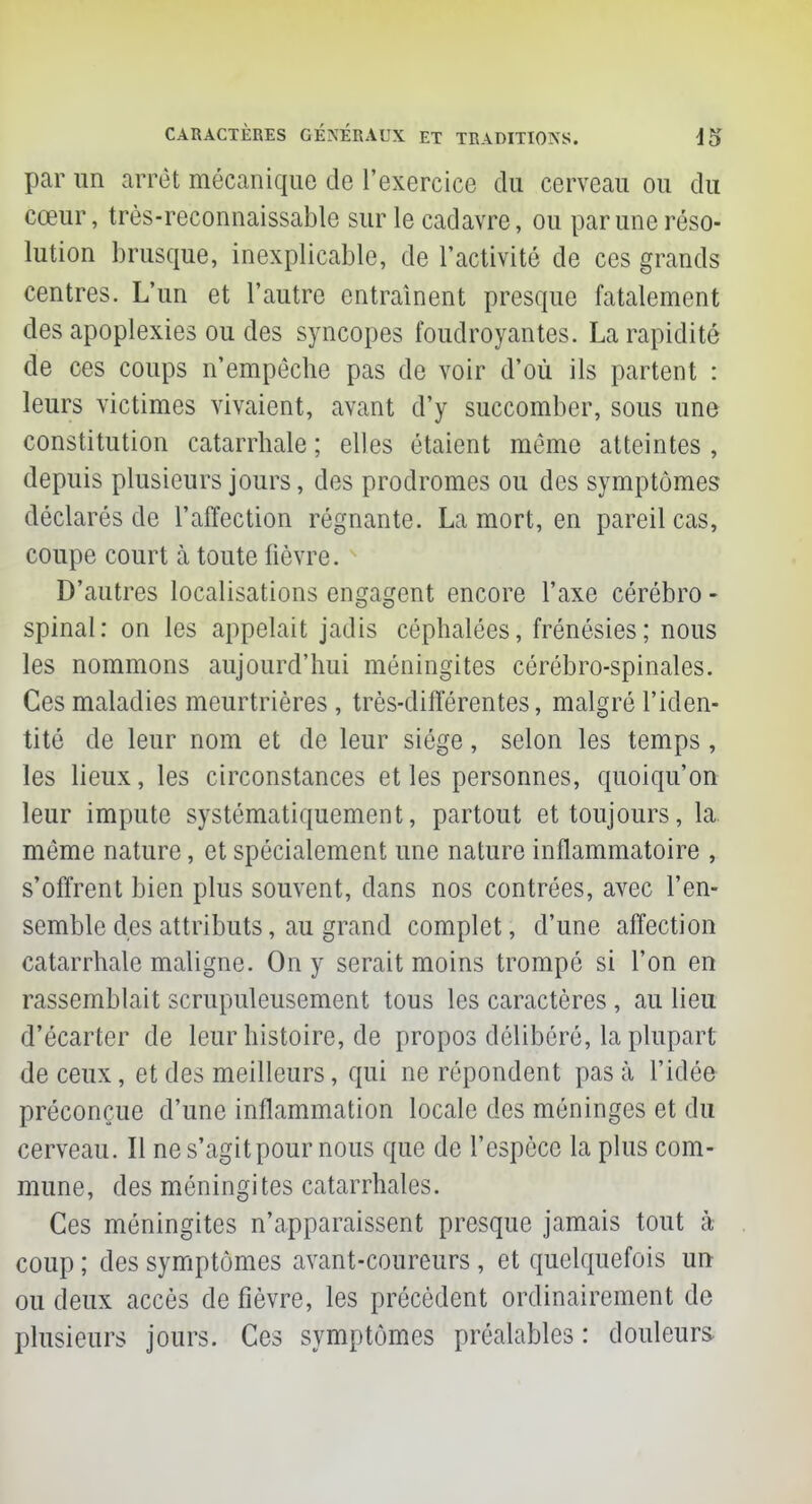 par un arrêt mécanique de l'exercice du cerveau ou du cœur, très-reconnaissable sur le cadavre, ou par une réso- lution brusque, inexplicable, de l'activité de ces grands centres. L'un et l'autre entraînent presque fatalement des apoplexies ou des syncopes foudroyantes. La rapidité de ces coups n'empêche pas de voir d'où ils partent : leurs victimes vivaient, avant d'y succomber, sous une constitution catarrhale ; elles étaient même atteintes , depuis plusieurs jours, des prodromes ou des symptômes déclarés de l'affection régnante. La mort, en pareil cas, coupe court à toute fièvre. D'autres localisations engagent encore l'axe cérébro - spinal: on les appelait jadis céphalées, frénésies; nous les nommons aujourd'hui méningites cérébro-spinales. Ces maladies meurtrières , très-différentes, malgré l'iden- tité de leur nom et de leur siège, selon les temps, les lieux, les circonstances et les personnes, quoiqu'on leur impute systématiquement, partout et toujours, la même nature, et spécialement une nature inflammatoire , s'offrent bien plus souvent, dans nos contrées, avec l'en- semble des attributs, au grand complet, d'une affection catarrhale maligne. On y serait moins trompé si l'on en rassemblait scrupuleusement tous les caractères , au lieu d'écarter de leur histoire, de propos délibéré, la plupart de ceux, et des meilleurs, qui ne répondent pas à l'idée préconçue d'une inflammation locale des méninges et du cerveau. Il ne s'agit pour nous que de l'espèce la plus com- mune, des méningites catarrhales. Ces méningites n'apparaissent presque jamais tout à coup ; des symptômes avant-coureurs , et quelquefois un ou deux accès de fièvre, les précèdent ordinairement de plusieurs jours. Ces symptômes préalables : douleurs