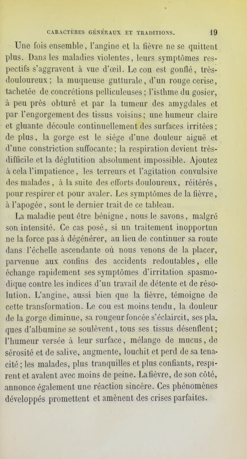 * CARACTÈRES GENERAUX ET TRADITIONS. 19 Une fois ensemble, l'angine et la lièvre ne se quittent plus. Dans les maladies violentes, leurs symptômes res- pectifs s'aggravent à vue d'œil. Le cou est gonflé, très- douloureux; la muqueuse gutturale, d'un rouge cerise, tachetée de concrétions pelliculeuses ; l'isthme du gosier, à peu près obturé et par la tumeur des amygdales et par l'engorgement des tissus voisins ; une humeur claire et gluante découle continuellement des surfaces irritées ; de plus, la gorge est le siège d'une douleur aiguë et d'une constriction suffocante; la respiration devient très- difficile et la déglutition absolument impossible. Ajoutez à cela l'impatience, les terreurs et l'agitation convulsive des malades , à la suite des efforts douloureux, réitérés, pour respirer et pour avaler. Les symptômes de la fièvre, à l'apogée, sont le dernier trait de ce tableau. La maladie peut être bénigne, nous le savons, malgré son intensité. Ce cas posé, si un traitement inopportun ne la force pas à dégénérer, au lieu de continuer sa route dans l'échelle ascendante où nous venons de la placer, parvenue aux confins des accidents redoutables, elle échange rapidement ses symptômes d'irritation spasmo- dique contre les indices d'un travail de détente et de réso- lution. L'angine, aussi bien que la fièvre, témoigne de cette transformation. Le cou est moins tendu, la douleur de la gorge diminue, sa rougeur foncée s'éclaircit, sespla. ques d'albumine se soulèvent, tous ses tissus désenflent ; l'humeur versée à leur surface, mélange de mucus, de sérosité et de salive, augmente, louchit et perd de sa téna- cité ; les malades, plus tranquilles et plus confiants, respi- rent et avalent avec moins de peine. La fièvre, de son côté, annonce également une réaction sincère. Ces phénomènes développés promettent et amènent des crises parfaites.