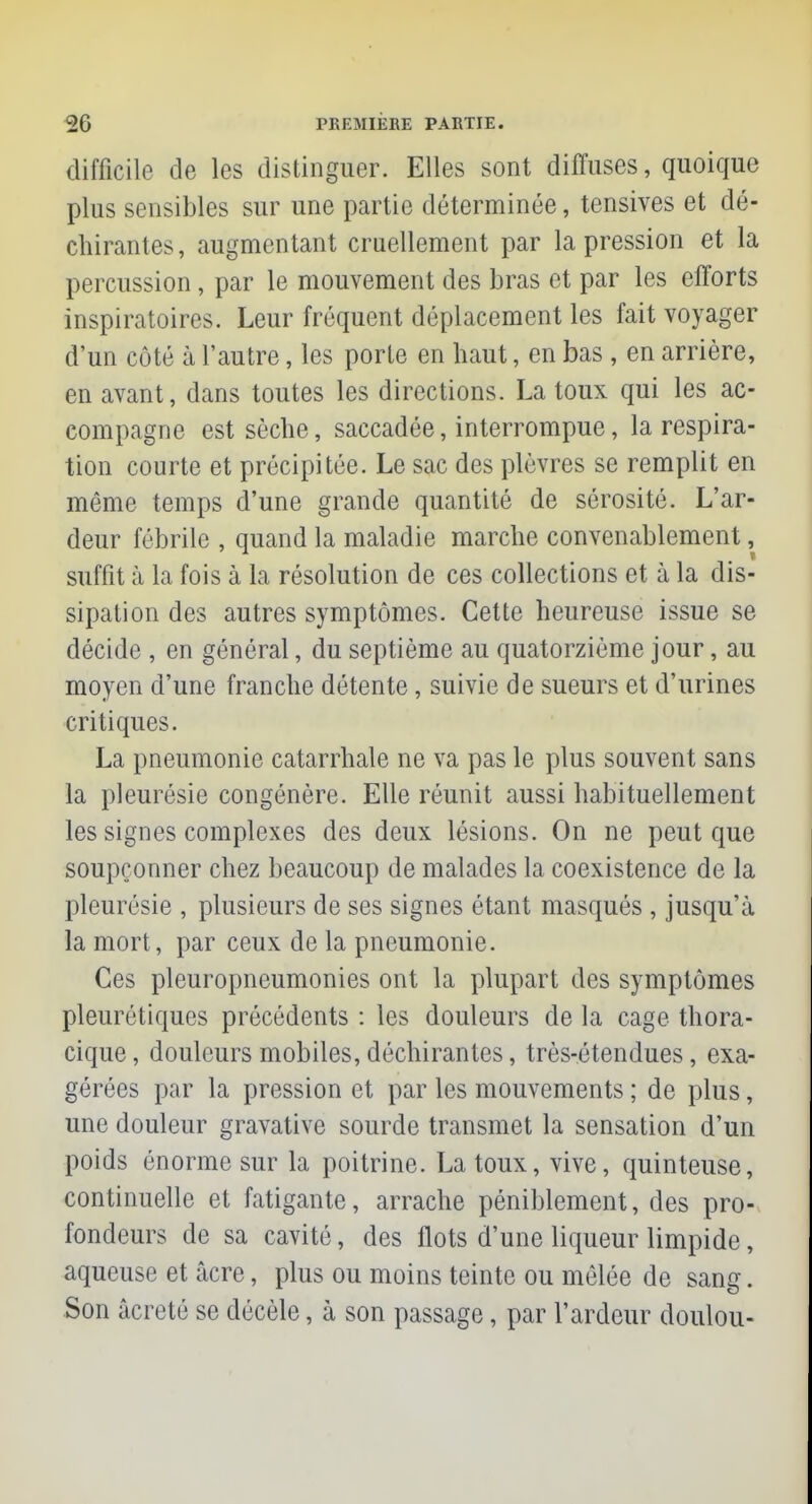 difficile de les distinguer. Elles sont diffuses, quoique plus sensibles sur une partie déterminée, tensives et dé- chirantes, augmentant cruellement par la pression et la percussion, par le mouvement des bras et par les efforts inspiratoires. Leur fréquent déplacement les fait voyager d'un côté à l'autre, les porte en haut, en bas , en arrière, en avant, dans toutes les directions. La toux qui les ac- compagne est sèche, saccadée, interrompue, la respira- tion courte et précipitée. Le sac des plèvres se remplit en même temps d'une grande quantité de sérosité. L'ar- deur fébrile , quand la maladie marche convenablement, suffit à la fois à la résolution de ces collections et à la dis- sipation des autres symptômes. Cette heureuse issue se décide , en général, du septième au quatorzième jour, au moyen d'une franche détente, suivie de sueurs et d'urines critiques. La pneumonie catarrhale ne va pas le plus souvent sans la pleurésie congénère. Elle réunit aussi habituellement les signes complexes des deux lésions. On ne peut que soupçonner chez beaucoup de malades la coexistence de la pleurésie , plusieurs de ses signes étant masqués , jusqu'à la mort, par ceux de la pneumonie. Ces pleuropneumonies ont la plupart des symptômes pleurétiques précédents : les douleurs de la cage thora- cique, douleurs mobiles, déchirantes, très-étendues, exa- gérées par la pression et par les mouvements ; de plus, une douleur gravative sourde transmet la sensation d'un poids énorme sur la poitrine. La toux, vive, quinteuse, continuelle et fatigante, arrache péniblement, des pro- fondeurs de sa cavité, des flots d'une liqueur limpide, aqueuse et acre, plus ou moins teinte ou mêlée de sang. Son âcreté se décèle, à son passage, par l'ardeur doulou-