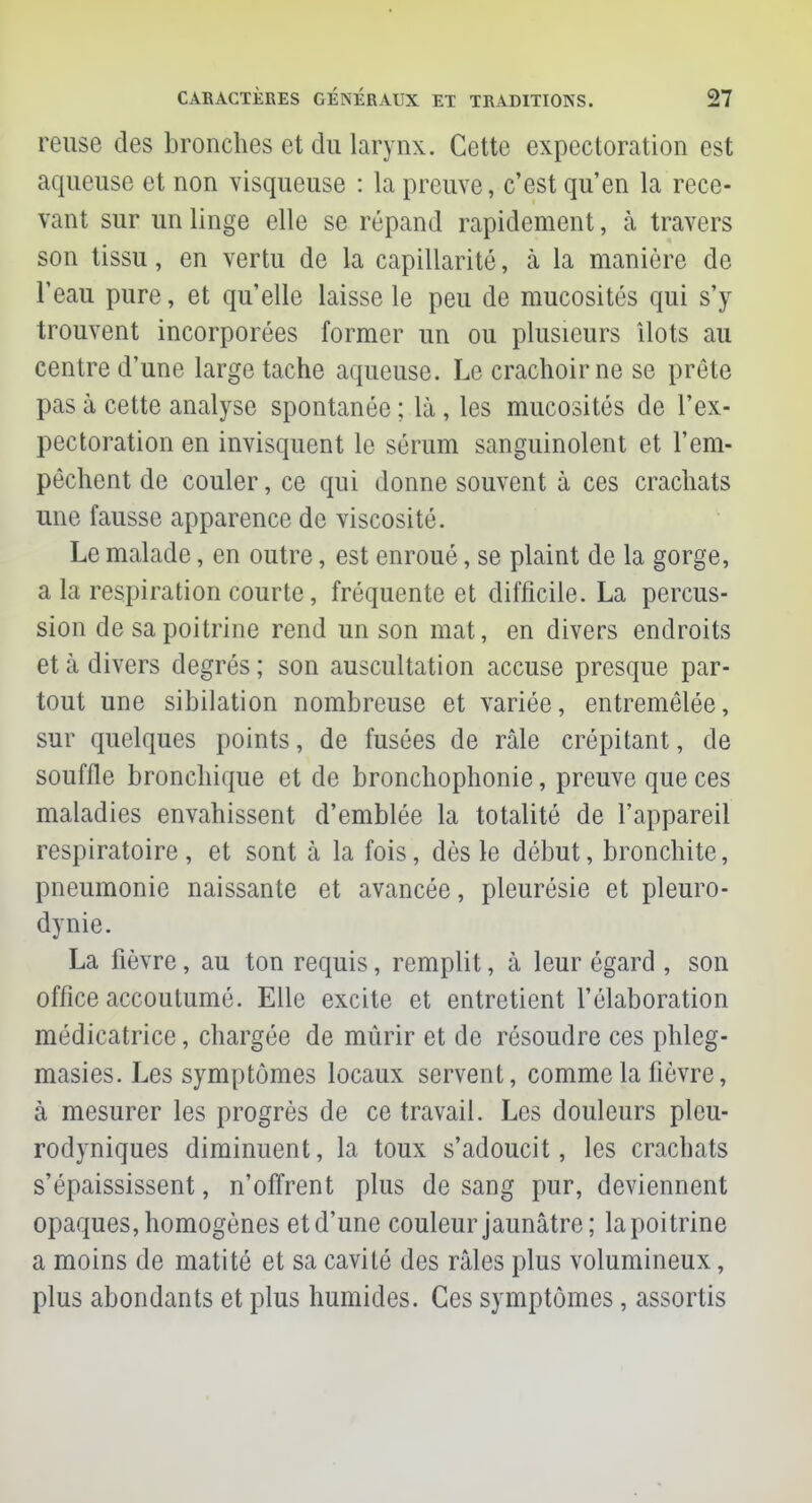 reuse des bronches et du larynx. Cette expectoration est aqueuse et non visqueuse : la preuve, c'est qu'en la rece- vant sur un linge elle se répand rapidement, à travers son tissu, en vertu de la capillarité, à la manière de l'eau pure, et qu'elle laisse le peu de mucosités qui s'y trouvent incorporées former un ou plusieurs îlots au centre d'une large tache aqueuse. Le crachoir ne se prête pas à cette analyse spontanée ; là , les mucosités de l'ex- pectoration en invisquent le sérum sanguinolent et l'em- pêchent de couler, ce qui donne souvent à ces crachats une fausse apparence de viscosité. Le malade, en outre, est enroué, se plaint de la gorge, a la respiration courte, fréquente et difficile. La percus- sion de sa poitrine rend un son mat, en divers endroits et à divers degrés ; son auscultation accuse presque par- tout une sibilation nombreuse et variée, entremêlée, sur quelques points, de fusées de râle crépitant, de souffle bronchique et de bronchophonie, preuve que ces maladies envahissent d'emblée la totalité de l'appareil respiratoire, et sont à la fois, dès le début, bronchite, pneumonie naissante et avancée, pleurésie et pleuro- dynie. La fièvre, au ton requis, remplit, à leur égard , son office accoutumé. Elle excite et entretient l'élaboration médicatrice, chargée de mûrir et de résoudre ces phleg- masies. Les symptômes locaux servent, comme la fièvre, à mesurer les progrès de ce travail. Les douleurs pleu- rodyniques diminuent, la toux s'adoucit, les crachats s'épaississent, n'offrent plus de sang pur, deviennent opaques, homogènes et d'une couleur jaunâtre; la poitrine a moins de matité et sa cavité des râles plus volumineux, plus abondants et plus humides. Ces symptômes, assortis