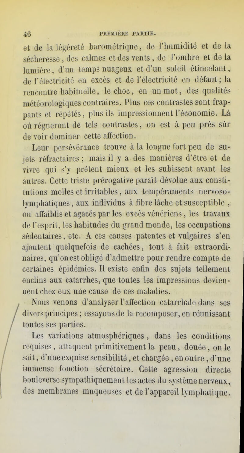 et de la légèreté barométrique, de l'humidité et de la sécheresse, des calmes et des vents, de l'ombre et de la lumière, d'un temps nuageux et d'un soleil étincelant, de l'électricité en excès et de l'électricité en défaut; la rencontre habituelle, le choc, en un mot, des qualités météorologiques contraires. Plus ces contrastes sont frap- pants et répétés, plus ils impressionnent l'économie. Là où régneront de tels contrastes, on est à peu près sûr de voir dominer cette affection. Leur persévérance trouve à la longue fort peu de su- jets réfractaires ; mais il y a des manières d'être et de vivre qui s'y prêtent mieux et les subissent avant les autres. Cette triste prérogative paraît dévolue aux consti- tutions molles et irritables, aux tempéraments nervoso- lymphatiques, aux individus à fibre lâche et susceptible , ou affaiblis et agacés par les excès vénériens, les travaux de l'esprit, les habitudes du grand monde, les occupations sédentaires, etc. A ces causes patentes et vulgaires s'en ajoutent quelquefois de cachées, tout à fait extraordi- naires, qu'on est obligé d'admettre pour rendre compte de certaines épidémies. Il existe enfin des sujets tellement enclins aux catarrhes, que toutes les impressions devien- nent chez eux une cause de ces maladies. Nous venons d'analyser l'affection catarrhale dans ses divers principes ; essayons de la recomposer, en réunissant toutes ses parties. Les variations atmosphériques , dans les conditions requises, attaquent primitivement la peau, douée, on le sait, d'une exquise sensibilité, et chargée , en outre, d'une immense fonction sécrétoire. Cette agression directe bouleverse sympathiquement les actes du système nerveux, des membranes muqueuses et de l'appareil lymphatique.