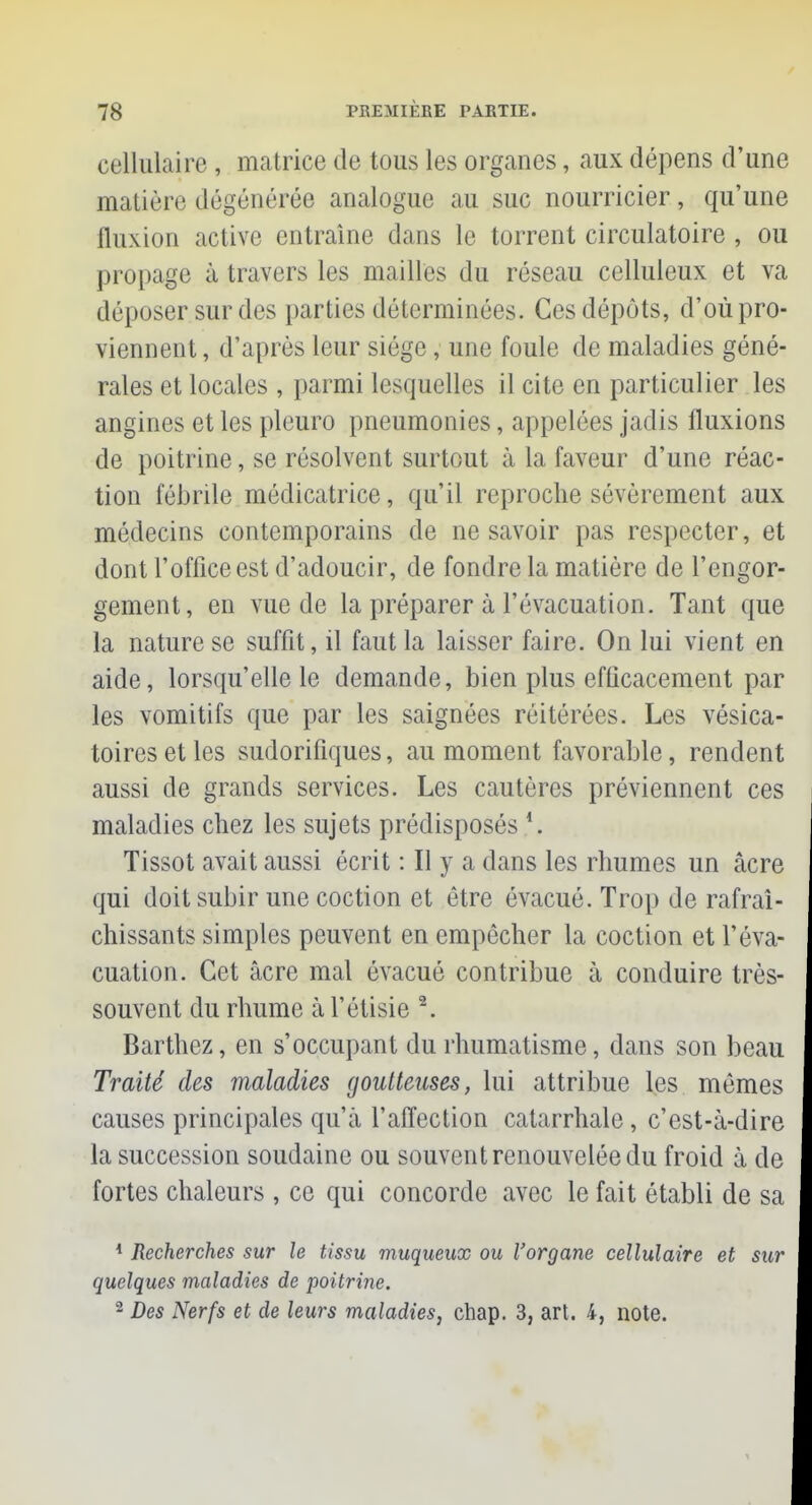 cellulaire , matrice de tous les organes, aux dépens d'une matière dégénérée analogue au suc nourricier, qu'une Quxion active entraîne dans le torrent circulatoire , ou propage à travers les mailles du réseau celluleux et va déposer sur des parties déterminées. Ces dépôts, d'où pro- viennent , d'après leur siège, une foule de maladies géné- rales et locales , parmi lesquelles il cite en particulier les angines et les pleuro pneumonies, appelées jadis fluxions de poitrine, se résolvent surtout à la faveur d'une réac- tion l'éblile médicatrice, qu'il reproche sévèrement aux médecins contemporains de ne savoir pas respecter, et dont l'office est d'adoucir, de fondre la matière de l'engor- gement, en vue de la préparer à l'évacuation. Tant que la nature se suffit, il faut la laisser faire. On lui vient en aide, lorsqu'elle le demande, bien plus efficacement par les vomitifs que par les saignées réitérées. Les vésica- toiresetles sudorifiques, au moment favorable, rendent aussi de grands services. Les cautères préviennent ces maladies chez les sujets prédisposés *. Tissot avait aussi écrit : Il y a dans les rhumes un acre qui doit subir une coction et être évacué. Trop de rafraî- chissants simples peuvent en empêcher la coction et l'éva- cuation. Cet acre mal évacué contribue à conduire très- souvent du rhume à l'étisie 2. Barthez, en s'occupant du rhumatisme, dans son beau Traité des maladies goutteuses, lui attribue les mêmes causes principales qu'à l'affection catarrhale, c'est-à-dire la succession soudaine ou souvent renouvelée du froid à de fortes chaleurs , ce qui concorde avec le fait établi de sa 4 Recherches sur le tissu muqueux ou l'organe cellulaire et sur quelques maladies de poitrine. 2 Des Nerfs et de leurs maladies, chap. 3, art. 4, note.