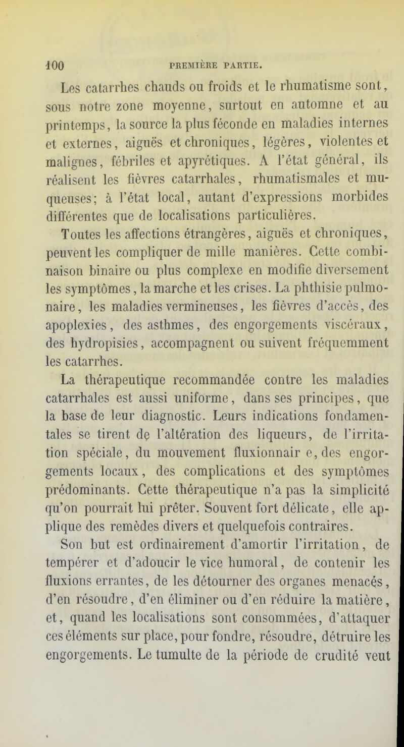 Los catarrhes chauds ou froids et le rhumatisme sont, sous notre zone moyenne, surtout en automne et au printemps, la source la plus féconde en maladies internes et externes, aiguës et chroniques, légères, violentes et malignes, fébriles et apyrétiques. A l'état général, ils réalisent les fièvres catarrhales, rhumatismales et mu- queuses; à l'état local, autant d'expressions morbides différentes que de localisations particulières. Toutes les affections étrangères, aiguës et chroniques, peuvent les compliquer de mille manières. Cette combi- naison binaire ou plus complexe en modifie diversement les symptômes, la marche et les crises. La phthisie pulmo- naire , les maladies vermineuses, les fièvres d'accès, des apoplexies, des asthmes, des engorgements viscéraux, des hydropisies, accompagnent ou suivent fréquemment les catarrhes. La thérapeutique recommandée contre les maladies catarrhales est aussi uniforme, dans ses principes, que la base de leur diagnostic. Leurs indications fondamen- tales se tirent de l'altération des liqueurs, de l'irrita- tion spéciale, du mouvement fluxionnair e,des engor- gements locaux, des complications et des symptômes prédominants. Cette thérapeutique n'a pas la simplicité qu'on pourrait lui prêter. Souvent fort délicate, elle ap- plique des remèdes divers et quelquefois contraires. Son but est ordinairement d'amortir l'irritation, de tempérer et d'adoucir le vice humoral, de contenir les fluxions errantes, de les détourner des organes menacés, d'en résoudre, d'en éliminer ou d'en réduire la matière, et, quand les localisations sont consommées, d'attaquer ces éléments sur place, pour fondre, résoudre, détruire les engorgements. Le tumulte de la période de crudité veut