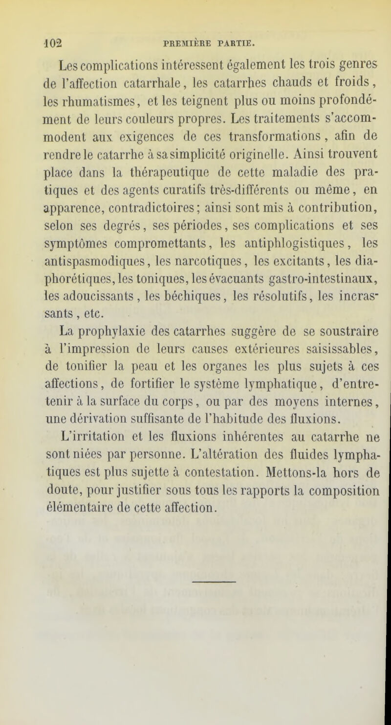 Les complications intéressent également les trois genres de l'affection catarrhale, les catarrhes chauds et froids, les rhumatismes, et les teignent plus ou moins profondé- ment de leurs couleurs propres. Les traitements s'accom- modent aux exigences de ces transformations, afin de rendre le catarrhe à sa simplicité originelle. Ainsi trouvent place dans la thérapeutique de cette maladie des pra- tiques et des agents curatifs très-différents ou même, en apparence, contradictoires; ainsi sont mis à contribution, selon ses degrés, ses périodes, ses complications et ses symptômes compromettants, les antiphlogistiques, les antispasmodiques, les narcotiques, les excitants, les dia- phoniques, les toniques, les évacuants gastro-intestinaux, les adoucissants , les béchiques, les résolutifs, les incras- sants, etc. La prophylaxie des catarrhes suggère de se soustraire à l'impression de leurs causes extérieures saisissables, de tonifier la peau et les organes les plus sujets à ces affections, de fortifier le système lymphatique, d'entre- tenir à la surface du corps, ou par des moyens internes, une dérivation suffisante de l'habitude des fluxions. L'irritation et les fluxions inhérentes au catarrhe ne sont niées par personne. L'altération des fluides lympha- tiques est plus sujette à contestation. Mettons-la hors de doute, pour justifier sous tous les rapports la composition élémentaire de cette affection.