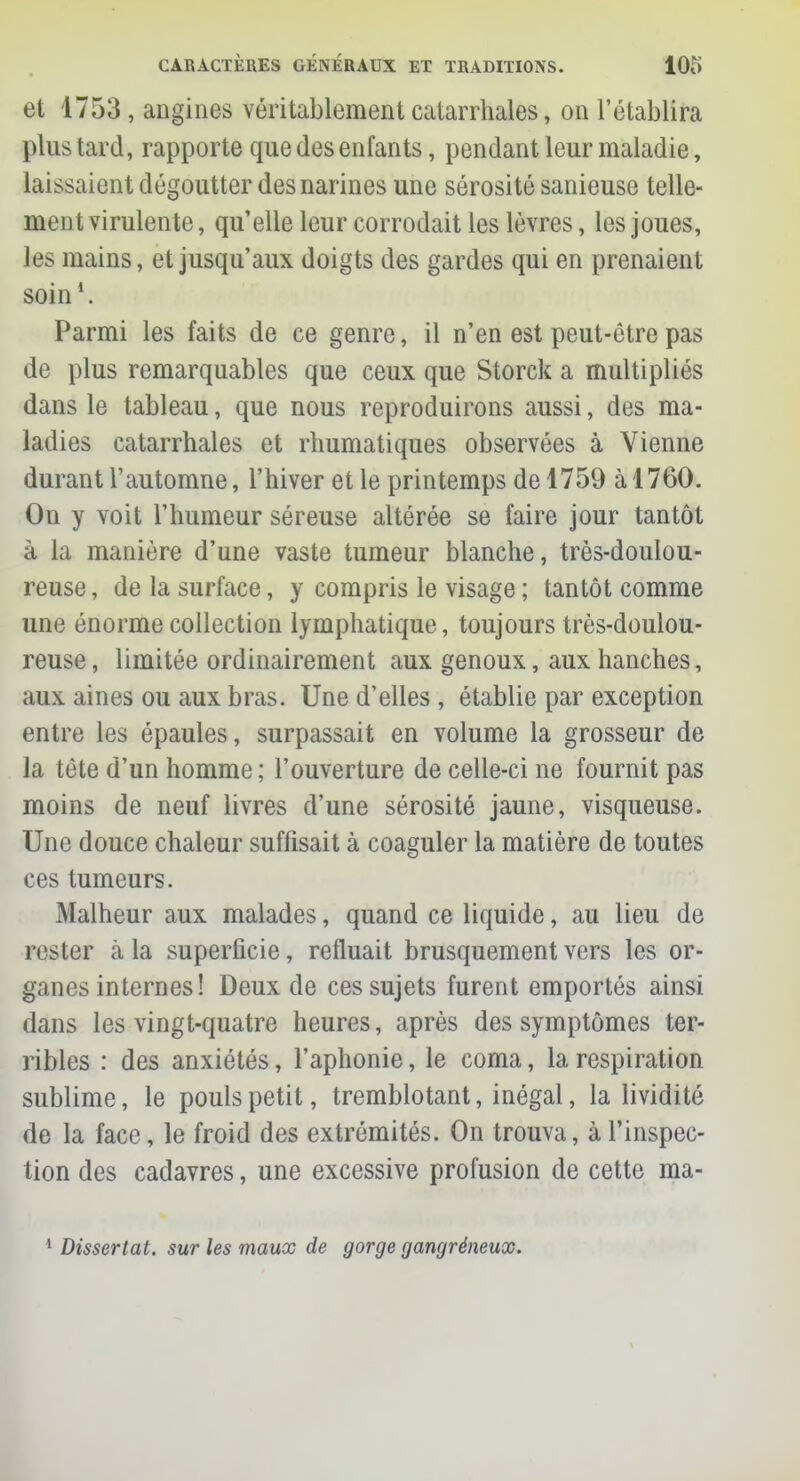 et 1753 , angines véritablement catarrhales, on l'établira pins tard, rapporte que des enfants, pendant leur maladie, laissaient dégoutter des narines une sérosité sanieuse telle- ment virulente, qu'elle leur corrodait les lèvres, les joues, les mains, et jusqu'aux doigts des gardes qui en prenaient soin1. Parmi les faits de ce genre, il n'en est peut-être pas de plus remarquables que ceux que Storck a multipliés dans le tableau, que nous reproduirons aussi, des ma- ladies catarrhales et rhumatiques observées à Vienne durant l'automne, l'hiver et le printemps de 1759 à 1760. On y voit l'humeur séreuse altérée se faire jour tantôt à la manière d'une vaste tumeur blanche, très-doulou- reuse , de la surface, y compris le visage ; tantôt comme une énorme collection lymphatique, toujours très-doulou- reuse, limitée ordinairement aux genoux, aux hanches, aux aines ou aux bras. Une d'elles , établie par exception entre les épaules, surpassait en volume la grosseur de la tête d'un homme ; l'ouverture de celle-ci ne fournit pas moins de neuf livres d'une sérosité jaune, visqueuse. Une douce chaleur suffisait à coaguler la matière de toutes ces tumeurs. Malheur aux malades, quand ce liquide, au lieu de rester cà la superficie, refluait brusquement vers les or- ganes internes! Deux de ces sujets furent emportés ainsi dans les vingt-quatre heures, après des symptômes ter- ribles : des anxiétés, l'aphonie, le coma, la respiration sublime, le pouls petit, tremblotant, inégal, la lividité de la face, le froid des extrémités. On trouva, à l'inspec- tion des cadavres, une excessive profusion de cette ma- 1 Dissertât, sur les maux de gorge gangréneux.