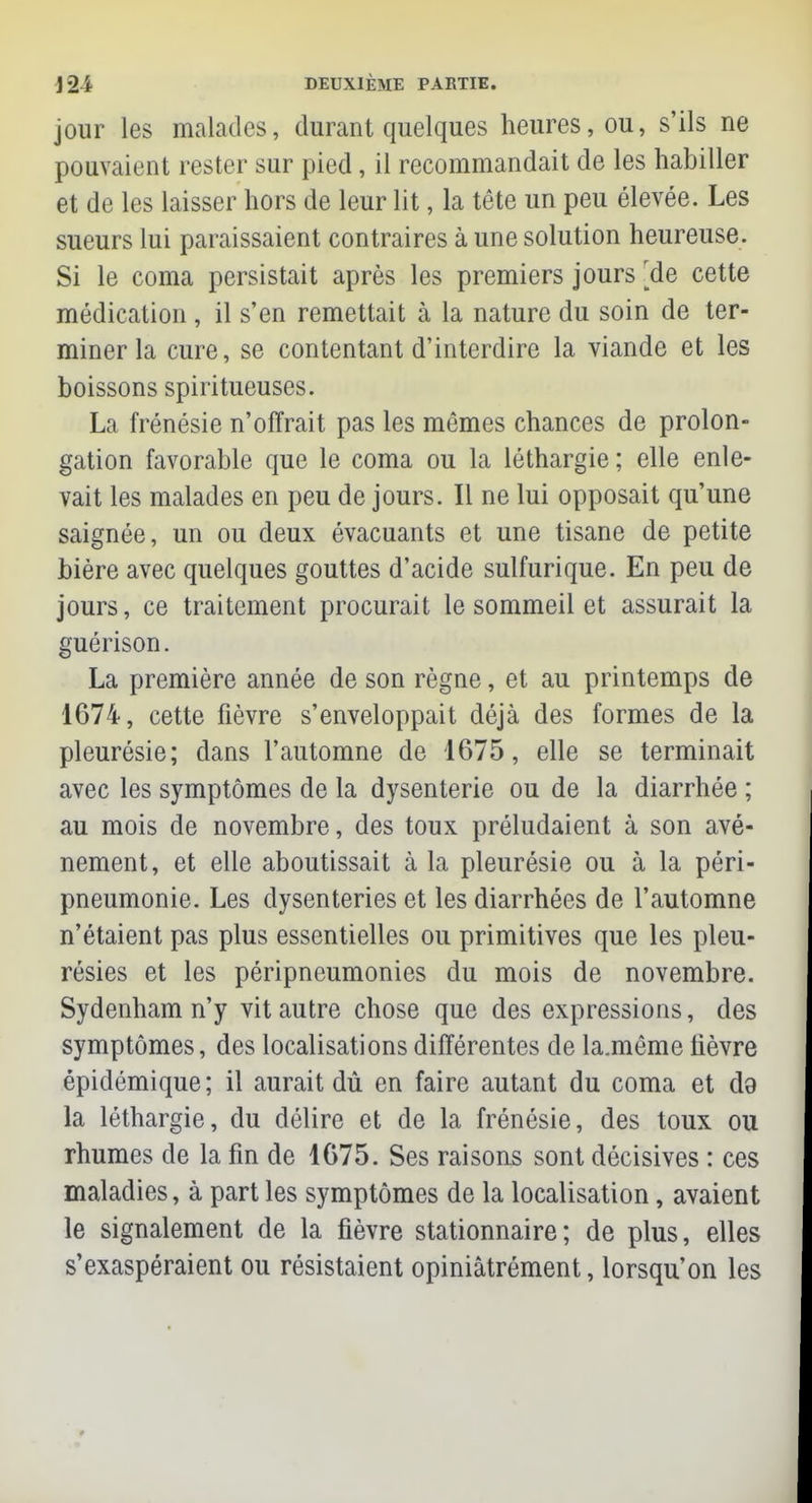 jour les malades, durant quelques heures, ou, s'ils ne pouvaient rester sur pied , il recommandait de les habiller et de les laisser hors de leur lit, la tête un peu élevée. Les sueurs lui paraissaient contraires à une solution heureuse. Si le coma persistait après les premiers jours [de cette médication , il s'en remettait à la nature du soin de ter- miner la cure, se contentant d'interdire la viande et les boissons spiritueuses. La frénésie n'offrait pas les mêmes chances de prolon- gation favorable que le coma ou la léthargie ; elle enle- vait les malades en peu de jours. Il ne lui opposait qu'une saignée, un ou deux évacuants et une tisane de petite bière avec quelques gouttes d'acide sulfurique. En peu de jours, ce traitement procurait le sommeil et assurait la guérison. La première année de son règne, et au printemps de 1674, cette fièvre s'enveloppait déjà des formes de la pleurésie; dans l'automne de 1675, elle se terminait avec les symptômes de la dysenterie ou de la diarrhée ; au mois de novembre, des toux préludaient à son avè- nement, et elle aboutissait à la pleurésie ou à la péri- pneumonie. Les dysenteries et les diarrhées de l'automne n'étaient pas plus essentielles ou primitives que les pleu- résies et les péripneumonies du mois de novembre. Sydenham n'y vit autre chose que des expressions, des symptômes, des localisations différentes de la.même fièvre épidémique ; il aurait dû en faire autant du coma et de la léthargie, du délire et de la frénésie, des toux ou rhumes de la fin de 1675. Ses raisons sont décisives : ces maladies, à part les symptômes de la localisation, avaient le signalement de la fièvre stationnaire; de plus, elles s'exaspéraient ou résistaient opiniâtrément, lorsqu'on les