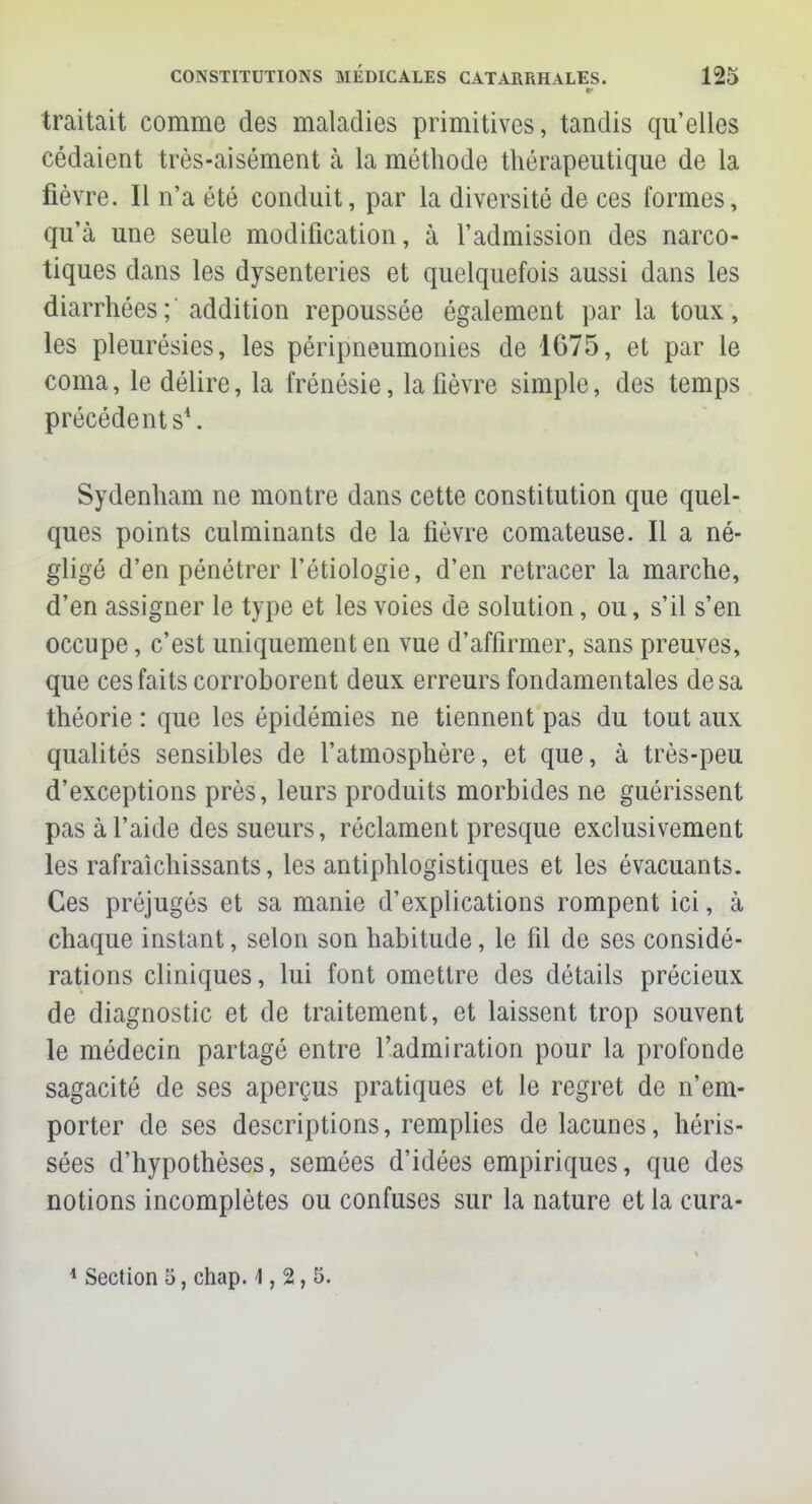 traitait comme des maladies primitives, tandis qu'elles cédaient très-aisément à la méthode thérapeutique de la fièvre. Il n'a été conduit, par la diversité de ces formes, qu'à une seule modification, à l'admission des narco- tiques dans les dysenteries et quelquefois aussi dans les diarrhées;' addition repoussée également par la toux, les pleurésies, les péripneumonies de 1675, et par le coma, le délire, la frénésie, la fièvre simple, des temps précédents1. Sydenham ne montre dans cette constitution que quel- ques points culminants de la fièvre comateuse. Il a né- gligé d'en pénétrer l'étiologie, d'en retracer la marche, d'en assigner le type et les voies de solution, ou, s'il s'en occupe, c'est uniquement en vue d'affirmer, sans preuves, que ces faits corroborent deux erreurs fondamentales de sa théorie : que les épidémies ne tiennent pas du tout aux qualités sensibles de l'atmosphère, et que, à très-peu d'exceptions près, leurs produits morbides ne guérissent pas à l'aide des sueurs, réclament presque exclusivement les rafraîchissants, les antiphlogistiques et les évacuants. Ces préjugés et sa manie d'explications rompent ici, à chaque instant, selon son habitude, le fil de ses considé- rations cliniques, lui font omettre des détails précieux de diagnostic et de traitement, et laissent trop souvent le médecin partagé entre l'admiration pour la profonde sagacité de ses aperçus pratiques et le regret de n'em- porter de ses descriptions, remplies de lacunes, héris- sées d'hypothèses, semées d'idées empiriques, que des notions incomplètes ou confuses sur la nature et la cura- 1 Section 5, chap. 4,2,5.