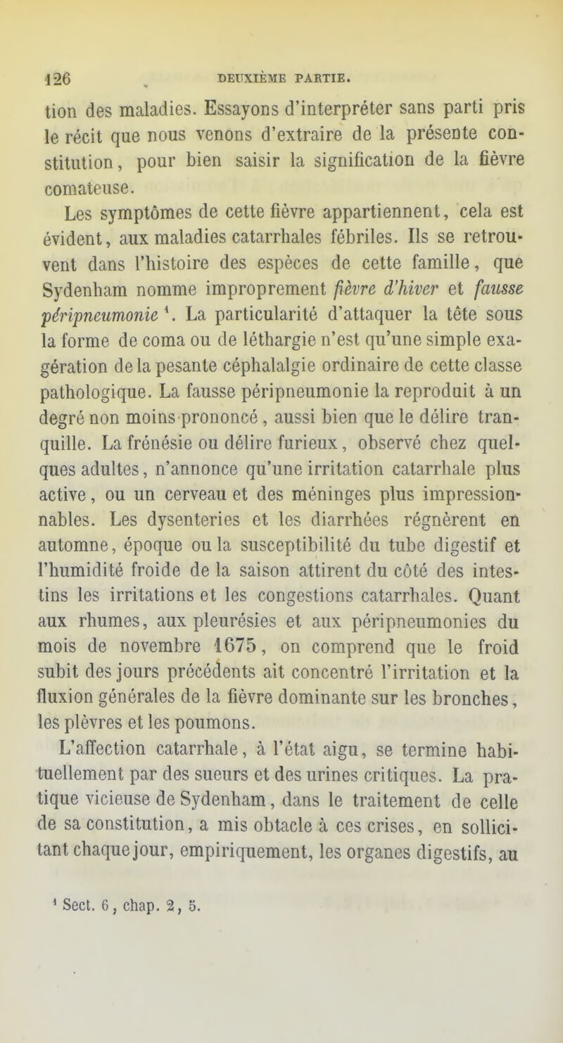 tion des maladies. Essayons d'interpréter sans parti pris le récit que nous venons d'extraire de la présente con- stitution, pour bien saisir la signification de la fièvre comateuse. Les symptômes de cette fièvre appartiennent, cela est évident, aux maladies catarrhales fébriles. Ils se retrou- vent dans l'histoire des espèces de cette famille, que Sydenham nomme improprement fièvre d'hiver et fausse péripneumonie 1. La particularité d'attaquer la tête sous la forme de coma ou de léthargie n'est qu'une simple exa- gération delà pesante céphalalgie ordinaire de cette classe pathologique. La fausse péripneumonie la reproduit à un degré non moins prononcé, aussi bien que le délire tran- quille. La frénésie ou délire furieux, observé chez quel- ques adultes, n'annonce qu'une irritation catarrhale plus active, ou un cerveau et des méninges plus impression- nables. Les dysenteries et les diarrhées régnèrent en automne, époque ou la susceptibilité du tube digestif et l'humidité froide de la saison attirent du côté des intes- tins les irritations et les congestions catarrhales. Quant aux rhumes, aux pleurésies et aux péripneumonies du mois de novembre 1675, on comprend que le froid subit des jours précédents ait concentré l'irritation et la fluxion générales de la fièvre dominante sur les bronches, les plèvres et les poumons. L'affection catarrhale, à l'état aigu, se termine habi- tuellement par des sueurs et des urines critiques. La pra- tique vicieuse de Sydenham, dans le traitement de celle de sa constitution, a mis obtacle à ces crises, en sollici- tant chaque jour, empiriquement, les organes digestifs, au