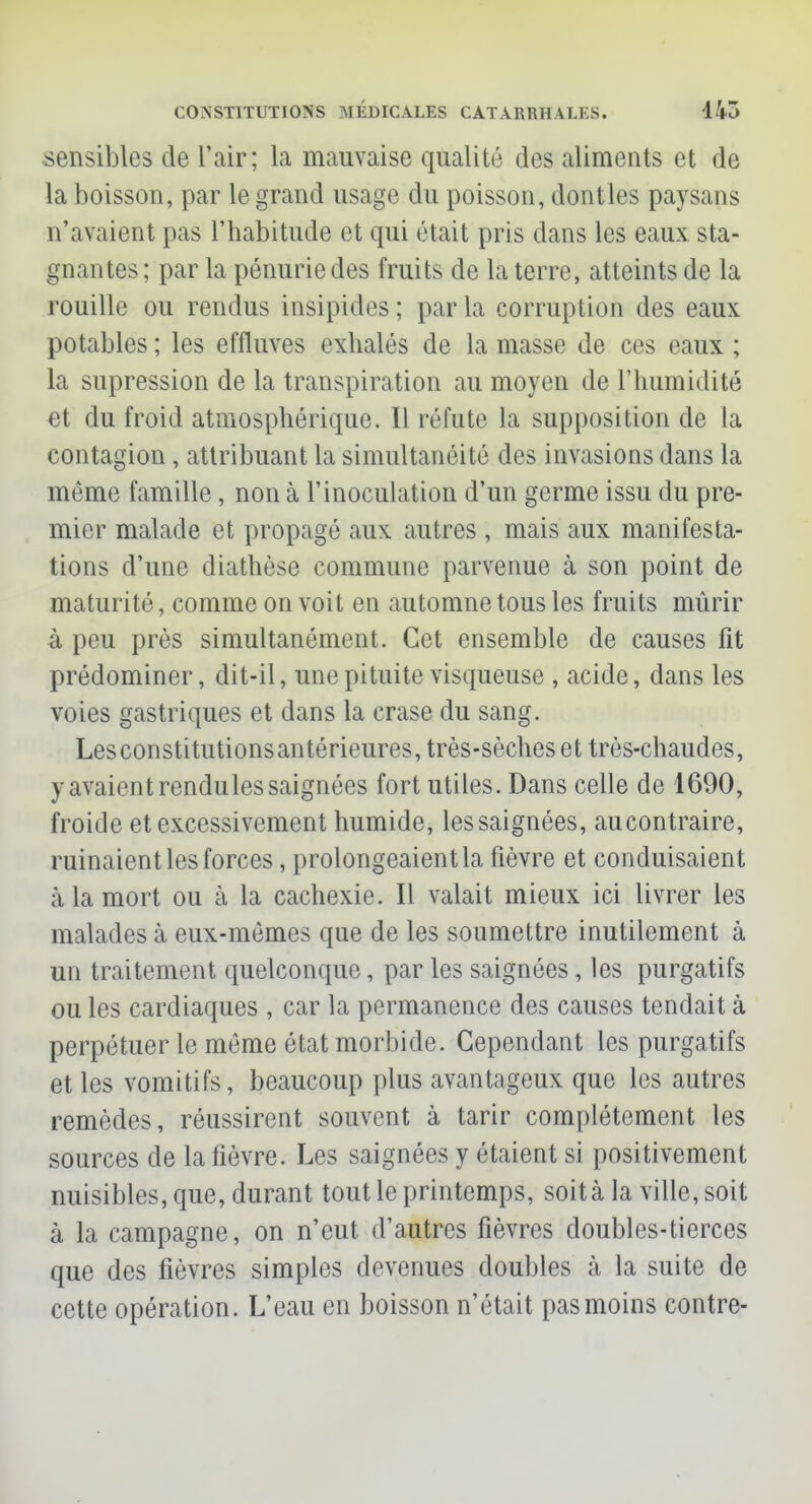 sensibles de l'air; la mauvaise qualité des aliments et de la boisson, par le grand usage du poisson, dontles paysans n'avaient pas l'habitude et qui était pris dans les eaux sta- gnantes ; par la pénurie des fruits de la terre, atteints de la rouille ou rendus insipides ; par la corruption des eaux potables ; les effluves exhalés de la masse de ces eaux ; la supression de la transpiration au moyen de l'humidité et du froid atmosphérique. Il réfute la supposition de la contagion , attribuant La simultanéité des invasions dans la même famille, non à l'inoculation d'un germe issu du pre- mier malade et propagé aux autres , mais aux manifesta- tions d'une diathèse commune parvenue à son point de maturité, comme on voit en automne tous les fruits mûrir à peu près simultanément. Cet ensemble de causes fit prédominer, dit-il, une pituite visqueuse , acide, dans les voies gastriques et dans la crase du sang. Lesconstitutionsantérieures, très-sèches et très-chaudes, y avaient rendules saignées fort utiles. Dans celle de 1690, froide et excessivement humide, les saignées, aucontraire, ruinaient les forces, prolongeaient la fièvre et conduisaient à la mort ou à la cachexie. Il valait mieux ici livrer les malades à eux-mêmes que de les soumettre inutilement à un traitement quelconque, par les saignées, les purgatifs ou les cardiaques , car la permanence des causes tendait à perpétuer le même état morbide. Cependant les purgatifs et les vomitifs, beaucoup plus avantageux que les autres remèdes, réussirent souvent à tarir complètement les sources de la fièvre. Les saignées y étaient si positivement nuisibles, que, durant tout le printemps, soit à la ville, soit à la campagne, on n'eut d'autres fièvres doubles-tierces que des fièvres simples devenues doubles à la suite de cette opération. L'eau en boisson n'était pas moins contre-