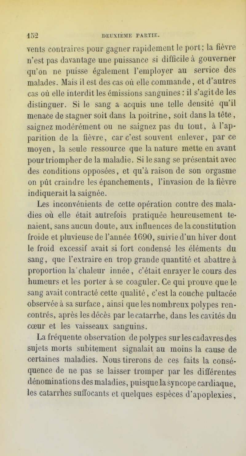 vents contraires pour gagner rapidement le port; la fièvre n'est pas davantage une puissance si difficile à gouverner qu'on ne puisse également l'employer au service des malades. Mais il est des cas où elle commande, et d'autres cas où elle interdit les émissions sanguines : il s'agit de les distinguer. Si le sang a acquis une telle densité qu'il menace de stagner soit dans la poitrine, soit dans la tête, saignez modérément ou ne saignez pas du tout, à l'ap- parition de La fièvre, car c'est souvent enlever, parce moyen, la seule ressource que la nature mette en avant pour triompher de la maladie. Si le sang se présentait avec des conditions opposées, et qu'à raison de son orgasme on pût craindre les épanchements, l'invasion de la fièvre indiquerait la saignée. Les inconvénients de cette opération contre des mala- dies où elle était autrefois pratiquée heureusement te- naient, sans aucun doute, aux influences de la constitution froide et pluvieuse de l'année 1690, suivie d'un hiver dont le froid excessif avait si fort condensé les éléments du sang, que l'extraire en trop grande quantité et abattre à proportion la chaleur innée, c'était enrayer le cours des humeurs et les porter à se coaguler. Ce qui prouve que le sang avait contracté cette qualité, c'est la couche pultacée observée à sa surface, ainsi que les nombreux polypes ren- contrés, après les décès par le catarrhe, dans les cavités du cœur et les vaisseaux sanguins. La fréquente observation de polypes sur les cadavres des sujets morts subitement signalait au moins la cause de certaines maladies. Nous tirerons de ces faits la consé- quence de ne pas se laisser tromper par les différentes dénominations des maladies, puisque la syncope cardiaque, les catarrhes suffocants et quelques espèces d'apoplexies,