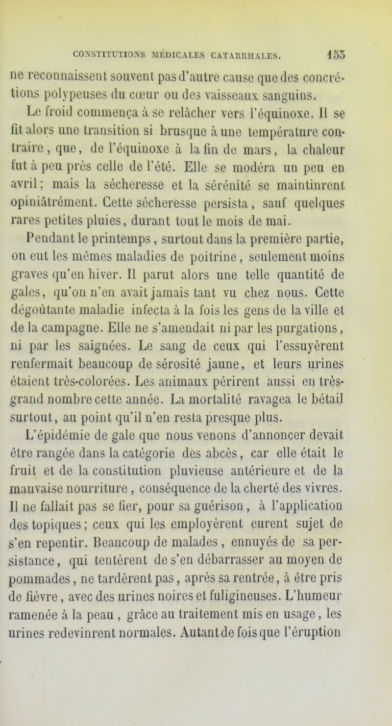 ne reconnaissent souvent pas d'autre cause que des concré- tions polypeuses du cœur ou des vaisseaux sanguins. Le froid commença à se relâcher vers l'équinoxe. Il se fit alors une transition si brusque à une température con- traire , que, de l'équinoxe à la fin de mars, la chaleur fut à peu près celle de l'été. Elle se modéra un peu en avril; mais la sécheresse et la sérénité se maintinrent opiniâtrement. Cette sécheresse persista, sauf quelques rares petites pluies, durant tout le mois de mai. Pondant le printemps, surtout dans la première partie, ou eut les mêmes maladies de poitrine, seulement moins graves qu'en hiver. Il parut alors une telle quantité de gales, qu'on n'en avait jamais tant vu chez nous. Cette dégoûtante maladie infecta à la fois les gens de la ville et de la campagne. Elle ne s'amendait ni par les purgations, ni par les saignées. Le sang de ceux qui l'essuyèrent renfermait beaucoup de sérosité jaune, et leurs urines étaient très-colorées. Les animaux périrent aussi en très- grand nombre cette année. La mortalité ravagea le bétail surtout, au point qu'il n'en resta presque plus. L'épidémie de gale que nous venons d'annoncer devait être rangée dans la catégorie des abcès, car elle était le fruit et de la constitution pluvieuse antérieure et de la mauvaise nourriture , conséquence de la cherté des vivres. Il ne fallait pas se fier, pour sa guérison, à l'application des topiques ; ceux qui les employèrent eurent sujet de s'en repentir. Beaucoup de malades, ennuyés de sa per- sistance , qui tentèrent de s'en débarrasser au moyen de pommades, ne tardèrent pas, après sa rentrée, à être pris de fièvre, avec des urines noires et fuligineuses. L'humeur ramenée à la peau , grâce au traitement mis en usage, les urines redevinrent normales. Autant de fois que l'éruption