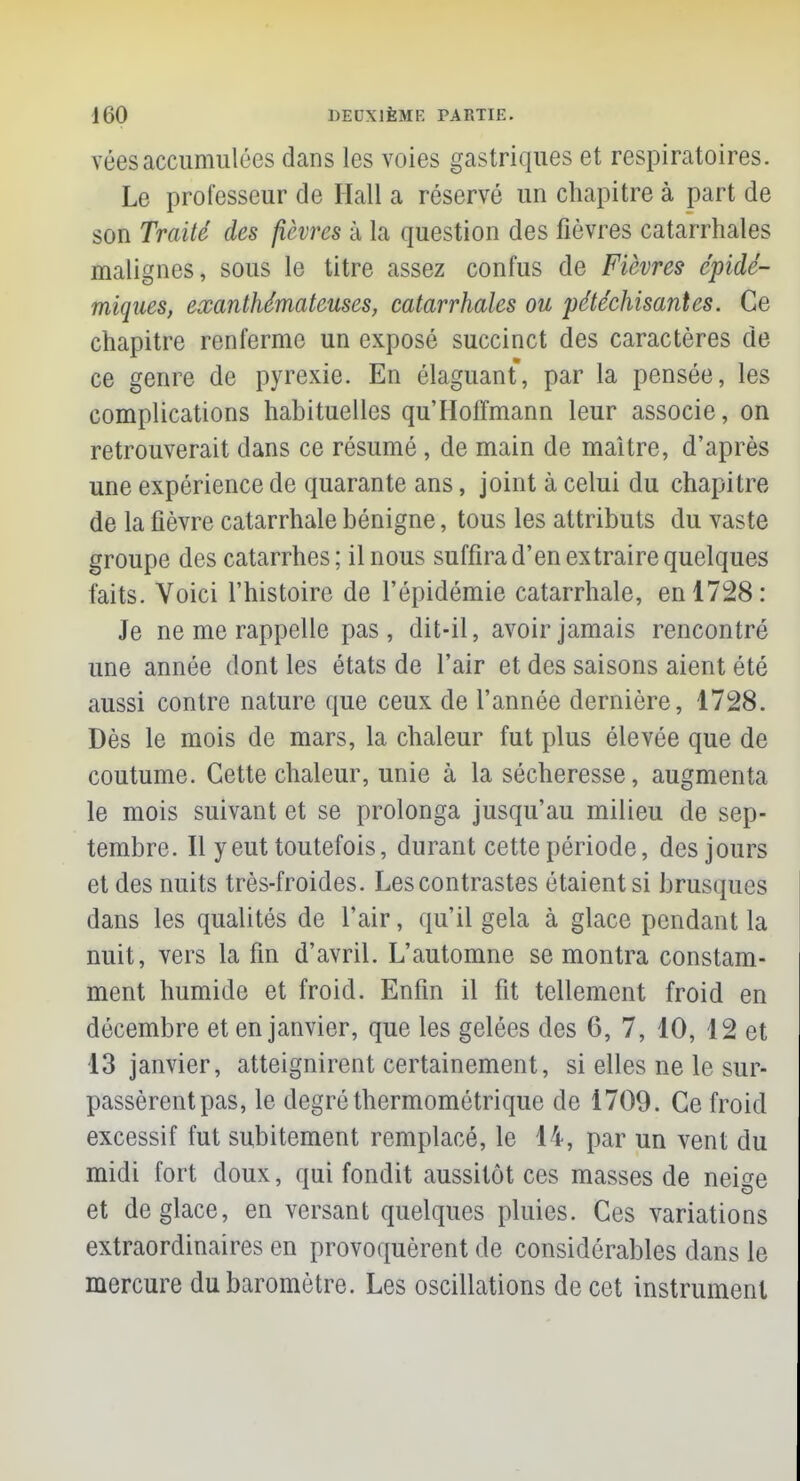 véesaccumulées dans les voies gastriques et respiratoires. Le professeur de Hall a réservé un chapitre à part de son Traité des fièvres à la question des fièvres catarrhales malignes, sous le titre assez confus de Fièvres cpidé- miqties, exanthêmateuses, catarrhales ou pétéchisantes. Ce chapitre renferme un exposé succinct des caractères de ce genre de pyrexie. En élaguant, par la pensée, les complications habituelles qu'Hoffmann leur associe, on retrouverait dans ce résumé, de main de maître, d'après une expérience de quarante ans, joint à celui du chapitre de la fièvre catarrhale bénigne, tous les attributs du vaste groupe des catarrhes; il nous suffira d'en extraire quelques faits. Voici l'histoire de l'épidémie catarrhale, en 1728: Je ne me rappelle pas, dit-il, avoir jamais rencontré une année dont les états de l'air et des saisons aient été aussi contre nature que ceux de l'année dernière, 1728. Dès le mois de mars, la chaleur fut plus élevée que de coutume. Cette chaleur, unie à la sécheresse, augmenta le mois suivant et se prolonga jusqu'au milieu de sep- tembre. Il y eut toutefois, durant cette période, des jours et des nuits très-froides. Les contrastes étaient si brusques dans les qualités de l'air, qu'il gela à glace pendant la nuit, vers la fin d'avril. L'automne se montra constam- ment humide et froid. Enfin il fit tellement froid en décembre et en janvier, que les gelées des 6, 7, 10, 12 et 13 janvier, atteignirent certainement, si elles ne le sur- passèrent pas, le degré thermométrique de 1709. Ce froid excessif fut subitement remplacé, le 14, par un vent du midi fort doux, qui fondit aussitôt ces masses de neige et déglace, en versant quelques pluies. Ces variations extraordinaires en provoquèrent de considérables dans le mercure du baromètre. Les oscillations de cet instrument