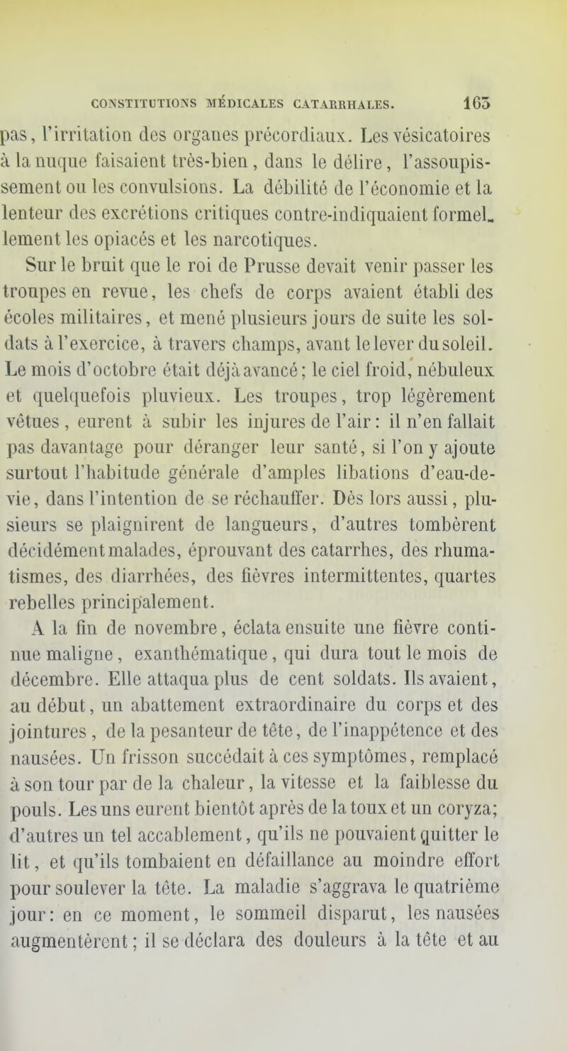 pas, l'irritation des organes précordiaux. Les vésicatoires à la nuque faisaient très-bien , dans le délire, l'assoupis- sement ou les convulsions. La débilité de l'économie et la lenteur des excrétions critiques contre-indiquaient formel. lement les opiacés et les narcotiques. Sur le bruit que le roi de Prusse devait venir passer les troupes en revue, les chefs de corps avaient établi des écoles militaires, et mené plusieurs jours de suite les sol- dats à l'exercice, à travers champs, avant le lever du soleil. Le mois d'octobre était déjà avancé; le ciel froid, nébuleux et quelquefois pluvieux. Les troupes, trop légèrement vêtues , eurent à subir les injures de l'air : il n'en fallait pas davantage pour déranger leur santé, si l'on y ajoute surtout l'habitude générale d'amples libations d'eau-de- vie, dans l'intention de se réchauffer. Dès lors aussi, plu- sieurs se plaignirent de langueurs, d'autres tombèrent décidément malades, éprouvant des catarrhes, des rhuma- tismes, des diarrhées, des fièvres intermittentes, quartes rebelles principalement. A la fin de novembre, éclata ensuite une fièvre conti- nue maligne, exanthématique, qui dura tout le mois de décembre. Elle attaqua plus de cent soldats. Ils avaient, au début, un abattement extraordinaire du corps et des jointures , de la pesanteur de tête, de l'inappétence et des nausées. Un frisson succédait à ces symptômes, remplacé à son tour par de la chaleur, la vitesse et la faiblesse du pouls. Les uns eurent bientôt après de la toux et un coryza; d'autres un tel accablement, qu'ils ne pouvaient quitter le lit, et qu'ils tombaient en défaillance au moindre effort pour soulever la tète. La maladie s'aggrava le quatrième jour: en ce moment, le sommeil disparut, les nausées augmentèrent ; il se déclara des douleurs à la tête et au