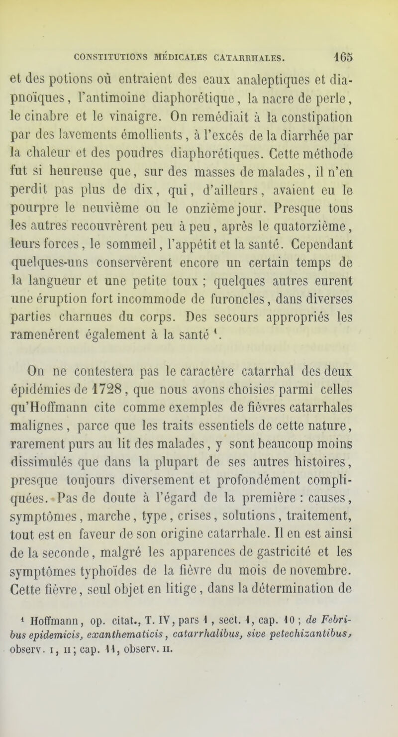 et des potions où entraient des eaux analeptiques et dia- pnoïques, l'antimoine diaphorêtiquc, la nacre de perle, le cinabre et le vinaigre. On remédiait à la constipation par des lavements émollients, à l'excès de la diarrhée par la chaleur et des poudres diaphoniques. Cette méthode fut si heureuse que, sur des masses de malades, il n'en perdit pas plus de dix, qui, d'ailleurs, avaient eu le pourpre le neuvième ou le onzième jour. Presque tous les autres recouvrèrent peu à peu, après le quatorzième, leurs forces, le sommeil, l'appétit et la santé. Cependant quelques-uns conservèrent encore un certain temps de la langueur et une petite toux ; quelques autres eurent une éruption fort incommode de furoncles, dans diverses parties charnues du corps. Des secours appropriés les ramenèrent également à la santé *. On ne contestera pas le caractère catarrhal des deux épidémies de 1728, que nous avons choisies parmi celles qu'Hoffmann cite comme exemples de fièvres catarrhales malignes, parce que les traits essentiels de cette nature, rarement purs au lit des malades, y sont beaucoup moins dissimulés que dans la plupart de ses autres histoires, presque toujours diversement et profondément compli- quées.* Pas de doute cà l'égard de la première: causes, symptômes, marche, type, crises, solutions, traitement, tout est en faveur de son origine catarrhale. Il en est ainsi de la seconde, malgré les apparences de gastricité et les symptômes typhoïdes de la fièvre du mois de novembre. Cette fièvre, seul objet en litige, dans la détermination de 1 Hoffmann, op. citât., T. IV, pars i , sect. \, cap. 40 ; de Febri- bus epidemicis, exanthematicis, catarrhalibus, sive petechizantibus, observ. i, n; cap. M, observ. u.