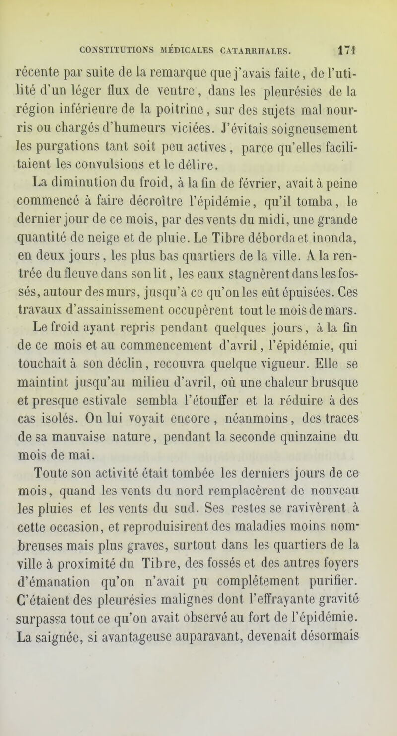 récente par suite de la remarque que j'avais faite, de l'uti- lité d'un léger flux de ventre, dans les pleurésies de la région inférieure de la poitrine, sur des sujets mal nour- ris ou chargés d'humeurs viciées. J'évitais soigneusement les purgations tant soit peu actives, parce qu'elles facili- taient les convulsions et le délire. La diminution du froid, à la fin de février, avait à peine commencé à faire décroître l'épidémie, qu'il tomba, le dernier jour de ce mois, par des vents du midi, une grande quantité de neige et de pluie. Le Tibre déborda et inonda, en deux jours, les plus bas quartiers de la ville. A la ren- trée du fleuve dans son lit, les eaux stagnèrent dans les fos- sés, autour des murs, jusqu'à ce qu'on les eût épuisées. Ces travaux d'assainissement occupèrent tout le mois de mars. Le froid ayant repris pendant quelques jours, à la fin de ce mois et au commencement d'avril, l'épidémie, qui touchait à son déclin, recouvra quelque vigueur. Elle se maintint jusqu'au milieu d'avril, où une chaleur brusque et presque estivale sembla l'étouffer et la réduire à des cas isolés. On lui voyait encore, néanmoins, des traces de sa mauvaise nature, pendant la seconde quinzaine du mois de mai. Toute son activité était tombée les derniers jours de ce mois, quand les vents du nord remplacèrent de nouveau les pluies et les vents du sud. Ses restes se ravivèrent à cette occasion, et reproduisirent des maladies moins nom- breuses mais plus graves, surtout dans les quartiers de la ville à proximité du Tibre, des fossés et des autres foyers d'émanation qu'on n'avait pu complètement purifier. C'étaient des pleurésies malignes dont l'effrayante gravité surpassa tout ce qu'on avait observé au fort de l'épidémie. La saignée, si avantageuse auparavant, devenait désormais