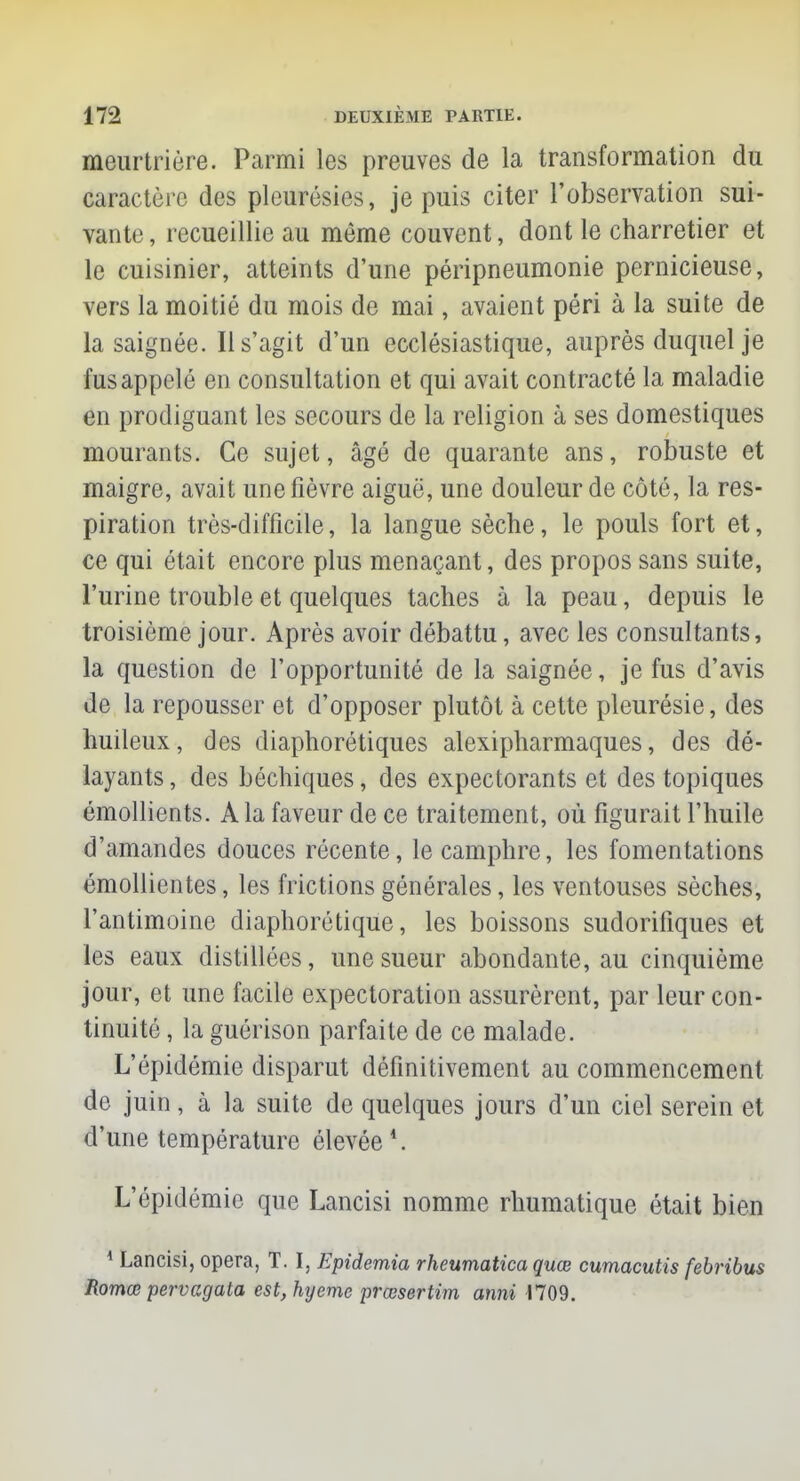 meurtrière. Parmi les preuves de la transformation du caractère des pleurésies, je puis citer l'observation sui- vante , recueillie au même couvent, dont le charretier et le cuisinier, atteints d'une péripneumonie pernicieuse, vers la moitié du mois de mai, avaient péri à la suite de la saignée. Il s'agit d'un ecclésiastique, auprès duquel je fus appelé en consultation et qui avait contracté la maladie en prodiguant les secours de la religion à ses domestiques mourants. Ce sujet, âgé de quarante ans, robuste et maigre, avait une fièvre aiguë, une douleur de côté, la res- piration très-difficile, la langue sèche, le pouls fort et, ce qui était encore plus menaçant, des propos sans suite, l'urine trouble et quelques taches à la peau, depuis le troisième jour. Après avoir débattu, avec les consultants, la question de l'opportunité de la saignée, je fus d'avis de la repousser et d'opposer plutôt à cette pleurésie, des huileux, des diaphorétiques alexipharmaques, des dé- layants , des béchiques, des expectorants et des topiques émollients. A la faveur de ce traitement, où figurait l'huile d'amandes douces récente, le camphre, les fomentations émollientes, les frictions générales, les ventouses sèches, l'antimoine diaphorétique, les boissons sudoriliques et les eaux distillées, une sueur abondante, au cinquième jour, et une facile expectoration assurèrent, par leur con- tinuité , la guérison parfaite de ce malade. L'épidémie disparut définitivement au commencement de juin, à la suite de quelques jours d'un ciel serein et d'une température élevée \ L'épidémie que Lancisi nomme rhumatique était bien 1 Lancisi, opéra, T. I, Epidemia rheumatica quœ cumacutis febribus Romœ pervagata est,hyeme prœsertim anni 1709.