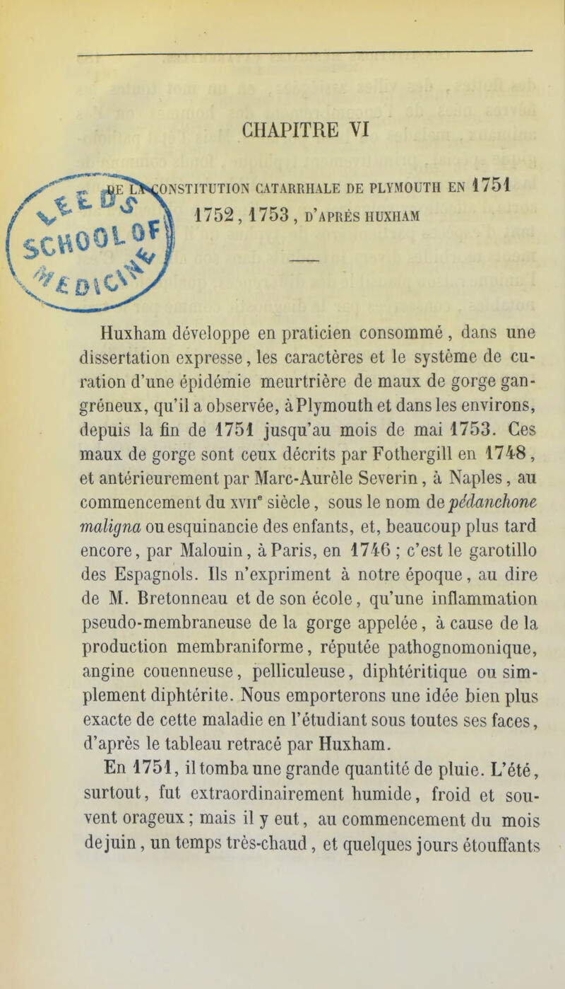 CHAPITRE VI ^^constitution catarrhale de plymouth en 1751 Huxham développe en praticien consommé , dans une dissertation expresse, les caractères et le système de cu- ration d'une épidémie meurtrière de maux de gorge gan- gréneux, qu'il a observée, à Plymouth et dans les environs, depuis la fin de 1751 jusqu'au mois de mai 1753. Ces maux de gorge sont ceux décrits par Fothergill en 1748, et antérieurement par Marc-Aurèle Severin, à Naples, au commencement du xvii8 siècle, sous le nom depédanchone maligna ouesquinancie des enfants, et, beaucoup plus tard encore, par Malouin, à Paris, en 1746 ; c'est le garotillo des Espagnols. Ils n'expriment à notre époque, au dire de M. Bretonneau et de son école, qu'une inflammation pseudo-membraneuse de la gorge appelée, à cause de la production membraniforme, réputée pathognomonique, angine couenneuse, pelliculeuse, diphtéritique ou sim- plement diphtérite. Nous emporterons une idée bien plus exacte de cette maladie en l'étudiant sous toutes ses faces, d'après le tableau retracé par Huxham. En 1751, il tomba une grande quantité de pluie. L'été, surtout, fut extraordinairement humide, froid et sou- vent orageux ; mais il y eut, au commencement du mois dejuin, un temps très-chaud, et quelques jours étouffants 1752,1753 , d'après huxham