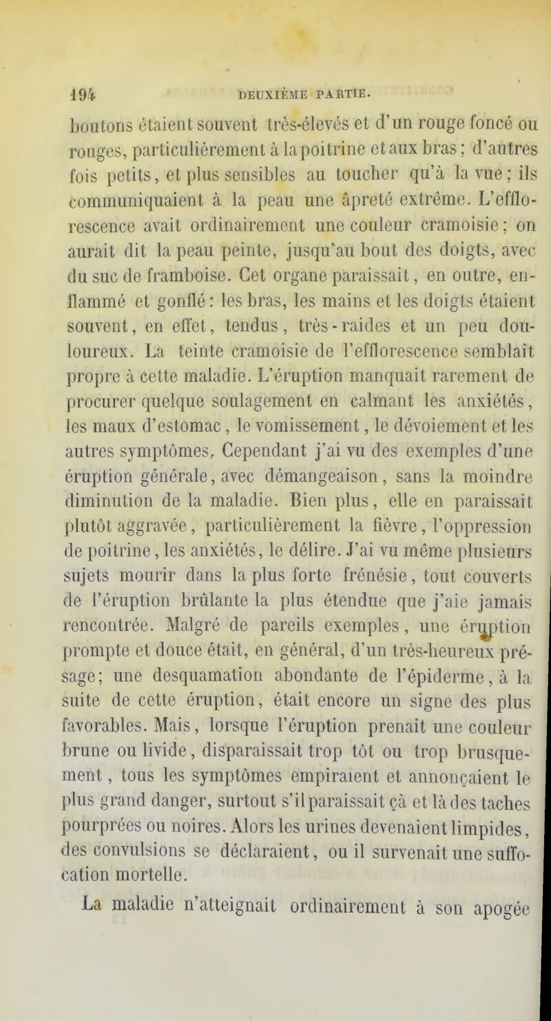 boutons étaient souvent très-élevés et d'un rouge foncé ou rouges, particulièrement à la poitrine et aux bras ; d'autres fois petits, et plus sensibles au toucher qu'à la vue; ils communiquaient à la peau une âpreté extrême. L'efflo- rescence avait ordinairement une couleur cramoisie ; on aurait dit la peau peinte, jusqu'au bout des doigts, avec du suc de framboise. Cet organe paraissait, en outre, en- flammé et gonflé : les bras, les mains et les doigts étaient souvent, en effet, tendus, très-raides et un peu dou- loureux. La teinte cramoisie de l'efflorescence semblait propre à cette maladie. L'éruption manquait rarement de procurer quelque soulagement en calmant les anxiétés, les maux d'estomac, le vomissement, le dévoiement et les autres symptômes, Cependant j'ai vu des exemples d'une éruption générale, avec démangeaison, sans la moindre diminution de la maladie. Bien plus, elle en paraissait plutôt aggravée, particulièrement la fièvre, l'oppression de poitrine, les anxiétés, le délire. J'ai vu même plusieurs sujets mourir dans la plus forte frénésie, tout couverts de l'éruption brûlante la plus étendue que j'aie jamais rencontrée. Malgré de pareils exemples, une énjption prompte et douce était, en général, d'un très-heureux pré- sage; une desquamation abondante de l'épiderme,à la suite de cette éruption, était encore un signe des plus favorables. Mais, lorsque l'éruption prenait une couleur brune ou livide, disparaissait trop tôt ou trop brusque- ment , tous les symptômes empiraient et annonçaient le plus grand danger, surtout s'il paraissait çà et là des taches pourprées ou noires. Alors les urines devenaient limpides, des convulsions se déclaraient, ou il survenait une suffo- cation mortelle. La maladie n'atteignait ordinairement à son apogée