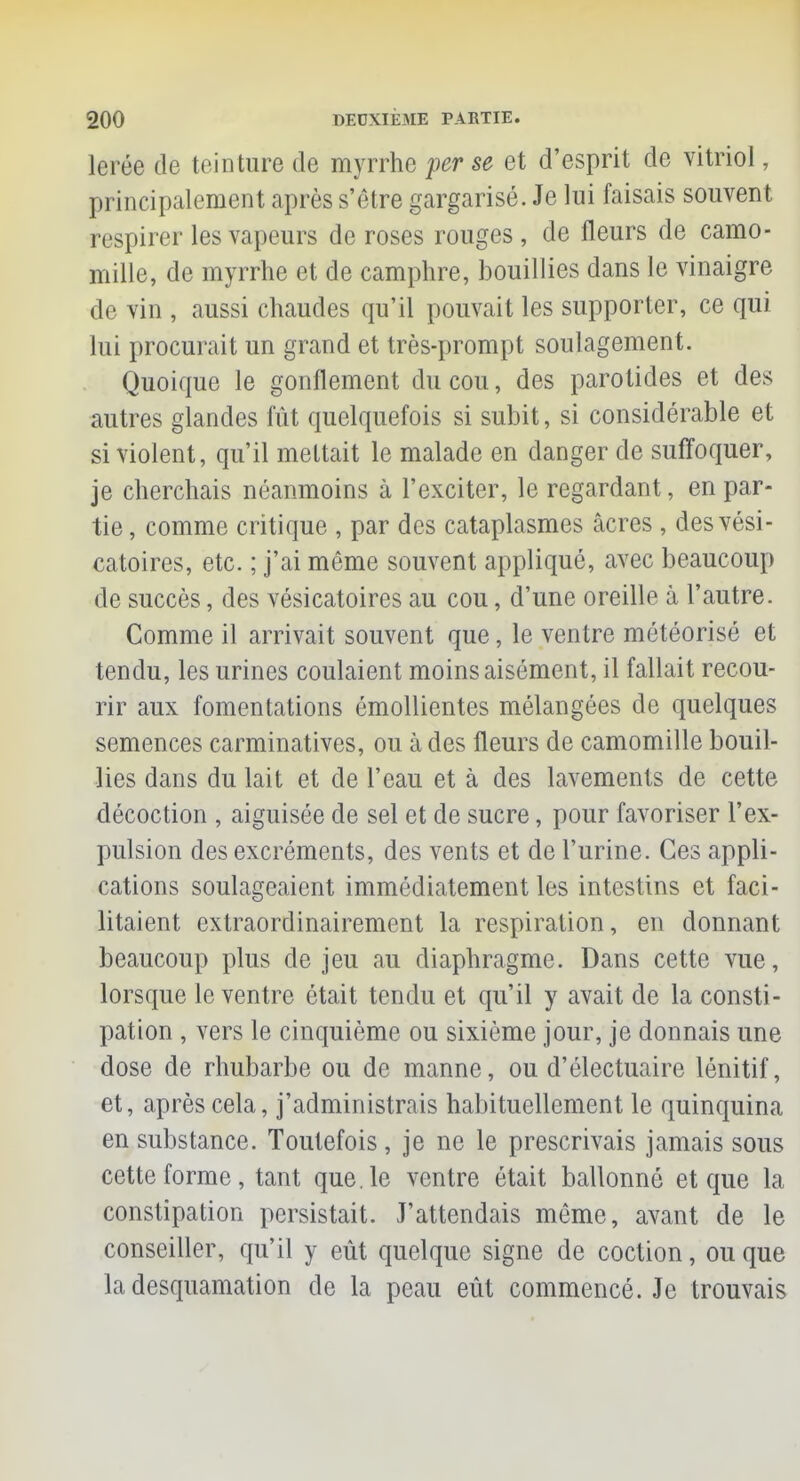 loi ce de teinture de myrrhe per se et d'esprit de vitriol, principalement après s'être gargarisé. Je lui faisais souvent respirer les vapeurs de roses rouges, de fleurs de camo- mille, de myrrhe et de camphre, bouillies dans le vinaigre de vin , aussi chaudes qu'il pouvait les supporter, ce qui lui procurait un grand et très-prompt soulagement. Quoique le gonflement du cou, des parotides et des autres glandes fût quelquefois si subit, si considérable et si violent, qu'il mettait le malade en danger de suffoquer, je cherchais néanmoins à l'exciter, le regardant, en par- tie, comme critique , par des cataplasmes acres , desvési- catoires, etc. ; j'ai même souvent appliqué, avec beaucoup de succès, des vésicatoires au cou, d'une oreille à l'autre. Comme il arrivait souvent que, le ventre météorisé et tendu, les urines coulaient moins aisément, il fallait recou- rir aux fomentations émollientes mélangées de quelques semences carminatives, ou à des fleurs de camomille bouil- lies dans du lait et de l'eau et à des lavements de cette décoction , aiguisée de sel et de sucre, pour favoriser l'ex- pulsion des excréments, des vents et de l'urine. Ces appli- cations soulageaient immédiatement les intestins et faci- litaient extraordinairement la respiration, en donnant beaucoup plus de jeu au diaphragme. Dans cette vue, lorsque le ventre était tendu et qu'il y avait de la consti- pation , vers le cinquième ou sixième jour, je donnais une dose de rhubarbe ou de manne, ou d'électuaire lénitif, et, après cela, j'administrais habituellement le quinquina en substance. Toutefois , je ne le prescrivais jamais sous cette forme, tant que. le ventre était ballonné et que la constipation persistait. J'attendais même, avant de le conseiller, qu'il y eût quelque signe de coction, ou que la desquamation de la peau eût commencé. Je trouvais