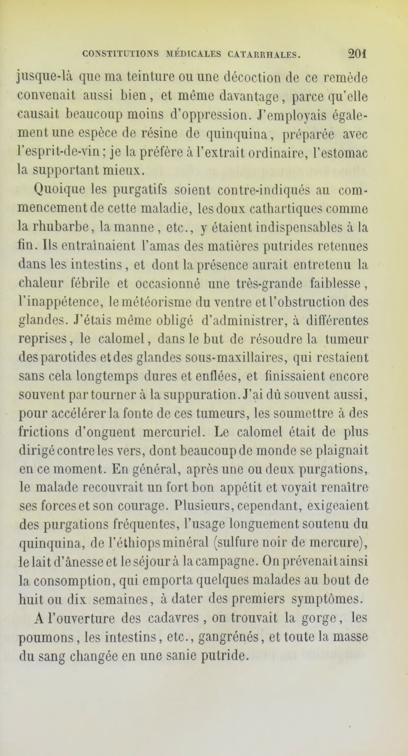 jusque-là que ma teinture ou une décoction de ce remède convenait aussi bien, et même davantage, parce qu'elle causait beaucoup moins d'oppression. J'employais égale- ment une espèce de résine de quinquina, préparée avec l'esprit-de-vin ; je la préfère à l'extrait ordinaire, l'estomac la supportant mieux. Quoique les purgatifs soient contre-indiqués au com- mencement de cette maladie, les doux cathartiques comme la rhubarbe, la manne, etc., y étaient indispensables à la fin. Ils entraînaient l'amas des matières putrides retenues dans les intestins, et dont la présence aurait entretenu la chaleur fébrile et occasionné une très-grande faiblesse, l'inappétence, lemétéorisme du ventre et l'obstruction des glandes. J'étais même obligé d'administrer, à différentes reprises, le calomel, dans le but de résoudre la tumeur des parotides etdes glandes sous-maxillaires, qui restaient sans cela longtemps dures et enflées, et finissaient encore souvent par tourner à la suppuration. J'ai dû souvent aussi, pour accélérer la fonte de ces tumeurs, les soumettre à des frictions d'onguent mercuriel. Le calomel était de plus dirigé contre les vers, dont beaucoup de monde se plaignait en ce moment. En général, après une ou deux purgations, le malade recouvrait un fort bon appétit et voyait renaître ses forces et son courage. Plusieurs, cependant, exigeaient des purgations fréquentes, l'usage longuement soutenu du quinquina, de l'éthiopsminéral (sulfure noir de mercure), le lait d'ânesse et le séjour à la campagne. On prévenait ainsi la consomption, qui emporta quelques malades au bout de huit ou dix semaines, à dater des premiers symptômes. A l'ouverture des cadavres , on trouvait la gorge, les poumons, les intestins, etc., gangrénés, et toute la masse du sang changée en une sanie putride.