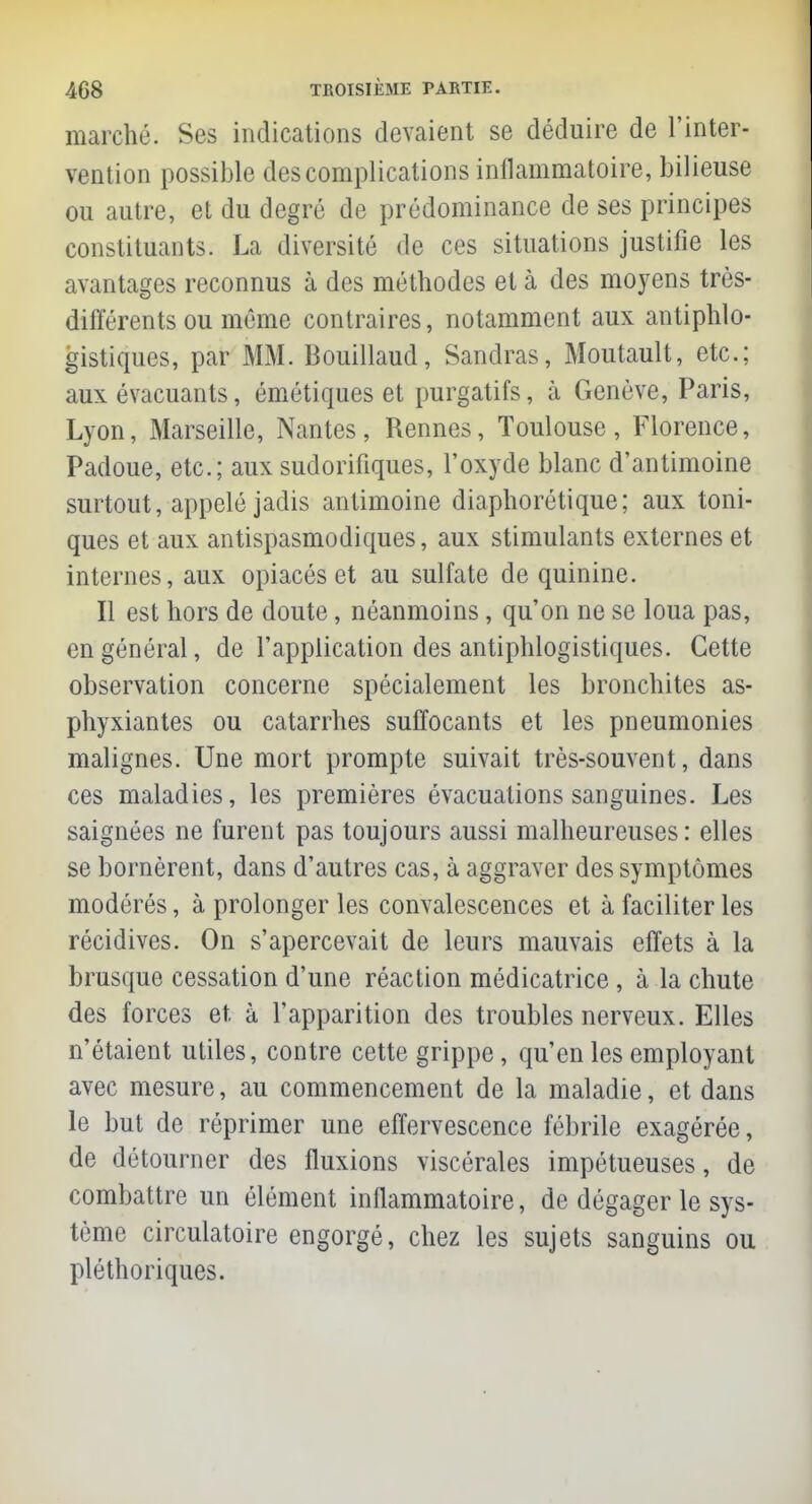 marché. Ses indications devaient se déduire de l'inter- vention possible des complications inflammatoire, bilieuse ou autre, et du degré de prédominance de ses principes constituants. La diversité de ces situations justifie les avantages reconnus à des méthodes et à des moyens très- différents ou môme contraires, notamment aux antiphlo- gistiques, par MM. Bouillaud, Sandras, Moutault, etc.; aux évacuants, émétiques et purgatifs, à Genève, Paris, Lyon, Marseille, Nantes, Rennes, Toulouse, Florence, Padoue, etc.; aux sudorifiques, l'oxyde blanc d'antimoine surtout, appelé jadis antimoine diaphorétique; aux toni- ques et aux antispasmodiques, aux stimulants externes et internes, aux opiacés et au sulfate de quinine. Il est hors de doute, néanmoins, qu'on ne se loua pas, en général, de l'application des antiphlogistiques. Cette observation concerne spécialement les bronchites as- phyxiantes ou catarrhes suffocants et les pneumonies malignes. Une mort prompte suivait très-souvent, dans ces maladies, les premières évacuations sanguines. Les saignées ne furent pas toujours aussi malheureuses : elles se bornèrent, dans d'autres cas, à aggraver des symptômes modérés, à prolonger les convalescences et à faciliter les récidives. On s'apercevait de leurs mauvais effets à la brusque cessation d'une réaction médicatrice , à la chute des forces et, à l'apparition des troubles nerveux. Elles n'étaient utiles, contre cette grippe, qu'en les employant avec mesure, au commencement de la maladie, et dans le but de réprimer une effervescence fébrile exagérée, de détourner des fluxions viscérales impétueuses, de combattre un élément inflammatoire, de dégager le sys- tème circulatoire engorgé, chez les sujets sanguins ou pléthoriques.