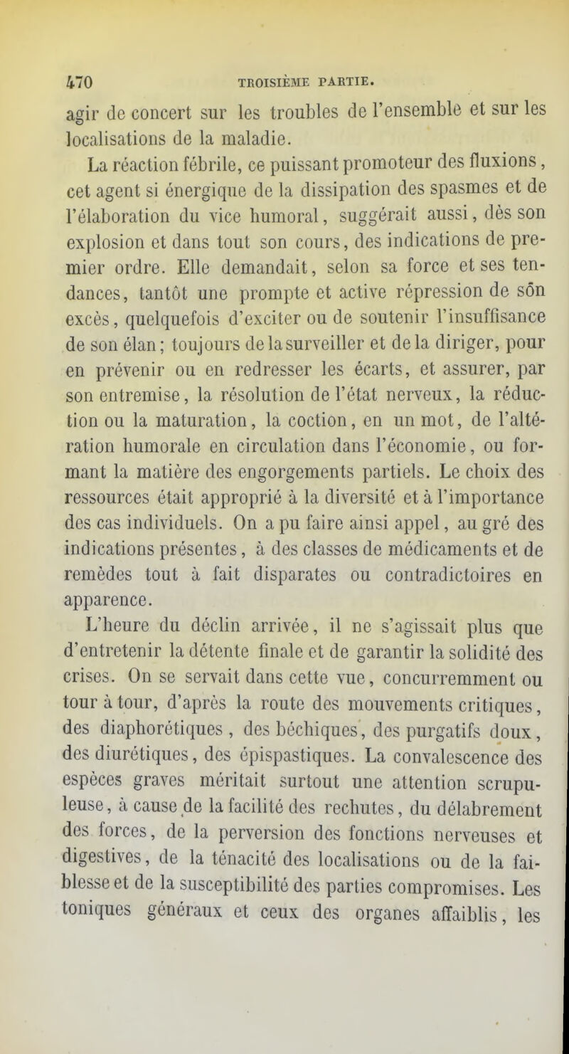 agir de concert sur les troubles de l'ensemble et sur les localisations de la maladie. La réaction fébrile, ce puissant promoteur des fluxions, cet agent si énergique de la dissipation des spasmes et de l'élaboration du vice humoral, suggérait aussi, dès son explosion et dans tout son cours, des indications de pre- mier ordre. Elle demandait, selon sa force et ses ten- dances, tantôt une prompte et active répression de son excès, quelquefois d'exciter ou de soutenir l'insuffisance de son élan; toujours de la surveiller et delà diriger, pour en prévenir ou en redresser les écarts, et assurer, par son entremise, la résolution de l'état nerveux, la réduc- tion ou la maturation, la coction, en un mot, de l'alté- ration humorale en circulation dans l'économie, ou for- mant la matière des engorgements partiels. Le choix des ressources était approprié à la diversité et à l'importance des cas individuels. On a pu faire ainsi appel, au gré des indications présentes, à des classes de médicaments et de remèdes tout à fait disparates ou contradictoires en apparence. L'heure du déclin arrivée, il ne s'agissait plus que d'entretenir la détente finale et de garantir la solidité des crises. On se servait dans cette vue, concurremment ou tour à tour, d'après la route des mouvements critiques, des diaphorétiques , des béchiques, des purgatifs doux, des diurétiques, des épispastiques. La convalescence des espèces graves méritait surtout une attention scrupu- leuse , à cause de la facilité des rechutes, du délabrement des forces, de la perversion des fonctions nerveuses et digestives, de la ténacité des localisations ou de la fai- blesse et de la susceptibilité des parties compromises. Les toniques généraux et ceux des organes affaiblis, les