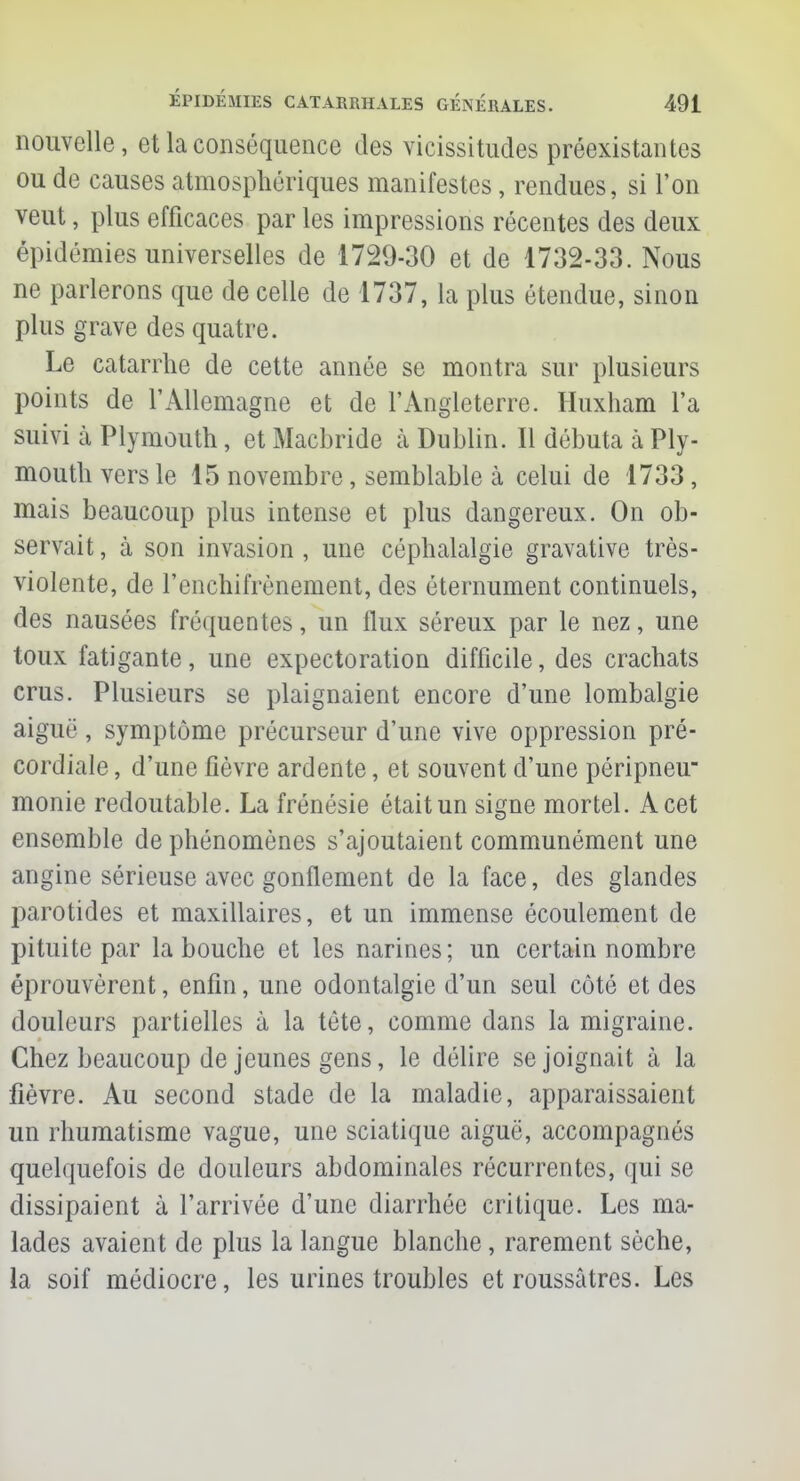 nouvelle, et la conséquence des vicissitudes préexistantes ou de causes atmosphériques manifestes, rendues, si l'on veut, plus efficaces par les impressions récentes des deux épidémies universelles de 1729-30 et de 1732-33. Nous ne parlerons que de celle de 1737, la plus étendue, sinon plus grave des quatre. Le catarrhe de cette année se montra sur plusieurs points de l'Allemagne et de l'Angleterre. Huxham l'a suivi à Plymo-uth, et Macbride à Dublin. Il débuta à Ply- mouth vers le 15 novembre, semblable à celui de 1733, mais beaucoup plus intense et plus dangereux. On ob- servait , à son invasion , une céphalalgie gravative très- violente, de l'enchifrènement, des éternument continuels, des nausées fréquentes, un llux séreux par le nez, une toux fatigante, une expectoration difficile, des crachats crus. Plusieurs se plaignaient encore d'une lombalgie aiguë, symptôme précurseur d'une vive oppression pré- cordiale , d'une fièvre ardente, et souvent d'une péripneu monie redoutable. La frénésie était un signe mortel. A cet ensemble de phénomènes s'ajoutaient communément une angine sérieuse avec gonflement de la face, des glandes parotides et maxillaires, et un immense écoulement de pituite par la bouche et les narines; un certain nombre éprouvèrent, enfin, une odontalgie d'un seul côté et des douleurs partielles à la tête, comme dans la migraine. Chez beaucoup de jeunes gens, le délire se joignait à la fièvre. Au second stade de la maladie, apparaissaient un rhumatisme vague, une sciatique aiguë, accompagnés quelquefois de douleurs abdominales récurrentes, qui se dissipaient à l'arrivée d'une diarrhée critique. Les ma- lades avaient de plus la langue blanche , rarement sèche, la soif médiocre, les urines troubles et roussâtres. Les