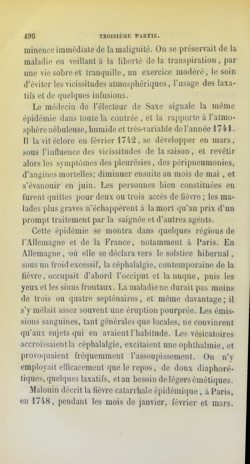 minence immédiate de la malignité. On se préservait de la maladie en veillant à la liberté de la transpiration, par une vie sobre et tranquille, un exercice modéré, le soin d'éviter les vicissitudes atmosphériques, l'usage des laxa- tifs et de quelques infusions. Le médecin de l'électeur de Saxe signale la même épidémie dans toute la contrée , et la rapporte à l'atmo- sphère nébuleuse, humide et très-variable de l'année 1741. Il la vit éclore en février 1742 , se développer en mars, sous l'influence des vicissitudes de la saison, et revêtir alors les symptômes des pleurésies, des péripneumonies, d'angines mortelles; diminuer ensuite au mois de mai , et s'évanouir en juin. Les personnes bien constituées en furent quittes pour deux ou trois accès de fièvre ; les ma- lades plus graves n'échappèrent à la mort qu'au prix d'un prompt traitement par la saignée et d'autres agents. Cette épidémie se montra dans quelques régions de l'Allemagne et de la France, notamment à Paris. En Allemagne , où elle se déclara vers le solstice hibernal, sous un froid excessif, la céphalalgie, contemporaine de la lièvre, occupait d'abord l'occiput et la nuque, puis les yeux et les sinus frontaux. La maladie ne durait pas moins de trois ou quatre septénaires, et môme davantage ; il s'y mêlait assez souvent une éruption pourprée. Les émis- sions sanguines, tant générales que locales, ne convinrent qu'aux sujets qui en avaient l'habitude. Les vôsicatoires accroissaient la céphalalgie, excitaient une ophthalmie, et provoquaient fréquemment l'assoupissement. On m'y employait efficacement que le repos, de doux diaphoré- tiques, quelques laxatifs, etau besoin de légers émétiques. Malouin décrit la fièvre catarrhale épidémique , à Paris, en 1748, pendant les mois de janvier, février et mars.