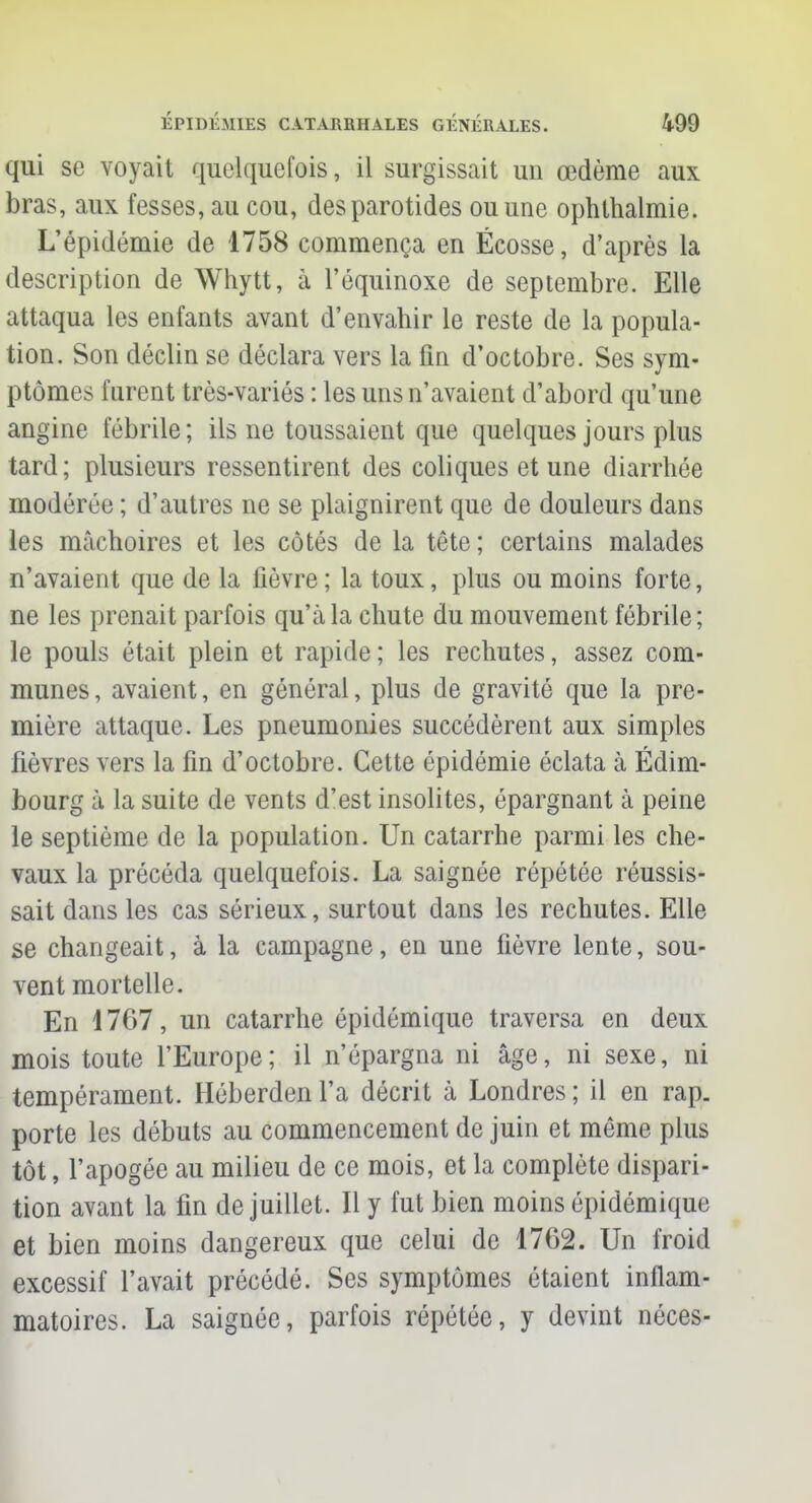 qui se voyait quelquefois, il surgissait un œdème aux bras, aux fesses, au cou, des parotides ou une ophthalmie. L'épidémie de 1758 commença en Ecosse, d'après la description de Whytt, à l'équinoxe de septembre. Elle attaqua les enfants avant d'envahir le reste de la popula- tion. Son déclin se déclara vers la fin d'octobre. Ses sym- ptômes furent très-variés : les uns n'avaient d'abord qu'une angine fébrile ; ils ne toussaient que quelques jours plus tard; plusieurs ressentirent des coliques et une diarrhée modérée ; d'autres ne se plaignirent que de douleurs dans les mâchoires et les côtés de la tête ; certains malades n'avaient que de la fièvre ; la toux, plus ou moins forte, ne les prenait parfois qu'à la chute du mouvement fébrile; le pouls était plein et rapide; les rechutes, assez com- munes, avaient, en général, plus de gravité que la pre- mière attaque. Les pneumonies succédèrent aux simples fièvres vers la fin d'octobre. Cette épidémie éclata à Edim- bourg à la suite de vents d'est insolites, épargnant à peine le septième de la population. Un catarrhe parmi les che- vaux la précéda quelquefois. La saignée répétée réussis- sait dans les cas sérieux, surtout dans les rechutes. Elle se changeait, à la campagne, en une fièvre lente, sou- vent mortelle. En 1767, un catarrhe épidémique traversa en deux mois toute l'Europe; il n'épargna ni âge, ni sexe, ni tempérament. Héberden l'a décrit à Londres ; il en rap. porte les débuts au commencement de juin et même plus tôt, l'apogée au milieu de ce mois, et la complète dispari- tion avant la fin de juillet. Il y fut bien moins épidémique et bien moins dangereux que celui de 1762. Un froid excessif l'avait précédé. Ses symptômes étaient inflam- matoires. La saignée, parfois répétée, y devint néces-