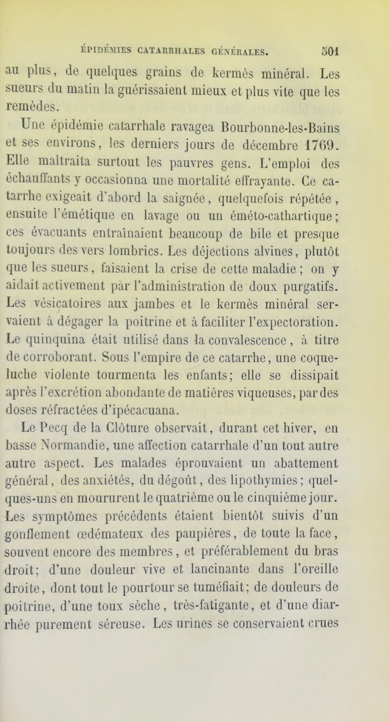 au plus, de quelques grains de kermès minéral. Les sueurs du matin la guérissaient mieux et plus vite que les remèdes. Une épidémie catarrhale ravagea Bourbonne-les-Bains et ses environs, les derniers jours de décembre 1769. Elle maltraita surtout les pauvres gens. L'emploi des échauffants y occasionna une mortalité effrayante. Ce ca- tarrhe exigeait d'abord la saignée, quelquefois répétée, ensuite l'émétique en lavage ou un éméto-cathartique ; ces évacuants entraînaient beaucoup de bile et presque toujours des vers lombrics. Les déjections alvines, plutôt que les sueurs, faisaient la crise de cette maladie ; on y aidait activement par l'administration de doux purgatifs. Les vésicatoires aux jambes et le kermès minéral ser- vaient à dégager la poitrine et à faciliter l'expectoration. Le quinquina était utilisé dans la convalescence , à titre de corroborant. Sous l'empire de ce catarrhe, une coque- luche violente tourmenta les enfants; elle se dissipait après l'excrétion abondante de matières viqueuses, par des doses réfractées d'ipécacuana. Le Pecq de la Clôture observait, durant cet hiver, en basse Normandie, une affection catarrhale d'un tout autre autre aspect. Les malades éprouvaient un abattement général, des anxiétés, du dégoût, des lipothymies ; quel- ques-uns en moururent le quatrième ou le cinquième jour. Les symptômes précédents étaient bientôt suivis d'un gonflement œdémateux des paupières, de toute la face, souvent encore des membres, et préférablement du bras droit; d'une douleur vive et lancinante dans l'oreille droite, dont tout le pourtour se tuméfiait; de douleurs de poitrine, d'une toux sèche, très-fatigante, et d'une diar- rhée purement séreuse. Les urines se conservaient crues