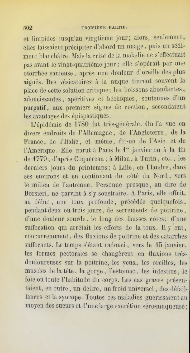 et limpides jusqu'au vingtième jour; alors, seulement, elles laissaient précipiter d'abord un nuage, puis un sédi- ment blanchâtre. Mais la crise de la maladie ne s'effectuait pas avant le vingt-quatrième jour ; elle s'opérait par une otorrhée sanieuse, après une douleur d'oreille des plus aiguës. Des vésicatoires à la nuque tinrent souvent la place de cette solution critique; les boissons abondantes, adoucissantes, apéritives et béchiques, soutenues d'un purgatif, aux premiers signes de coction, secondaient les avantages des épispastiques. L'épidémie de 1780 fut très-générale. On l'a vue en divers endroits de l'Allemagne, de l'Angleterre, de la France, de l'Italie, et même, dit-on de l'Asie et de l'Amérique. Elle parut à Paris le 1er janvier ou à la fin de 1779, d'après Coquereau ; à Milan, à Turin, etc., les derniers jours du printemps; à Lille, en Flandre, dans ses environs et en continuant du côté du Nord, vers le milieu de l'automne. Personne presque, au dire de Borsieri, ne parvint à s'y soustraire. A Paris, elle offrit, au début, une toux profonde, précédée quelquefois, pendant deux ou trois jours, de serrements de poitrine, d'une douleur sourde, le long des fausses côtes ; d'une suffocation qui arrêtait les efforts de la toux. Il y eut, concurremment, des fluxions de poitrine et des catarrhes suffocants. Le temps s'étant radouci, vers le 15 janvier, les formes pectorales se changèrent en fluxions très- douloureuses sur la poitrine, les yeux, les oreilles, les muscles de la tête, la gorge, l'estomac, les intestins, le foie ou toute l'habitude du corps. Les cas graves présen- taient, en outre, un délire, un froid universel, des défail- lances et la syncope. Toutes ces maladies guérissaient au moyen des sueurs et d'une large excrétion séro-muqueuse ;