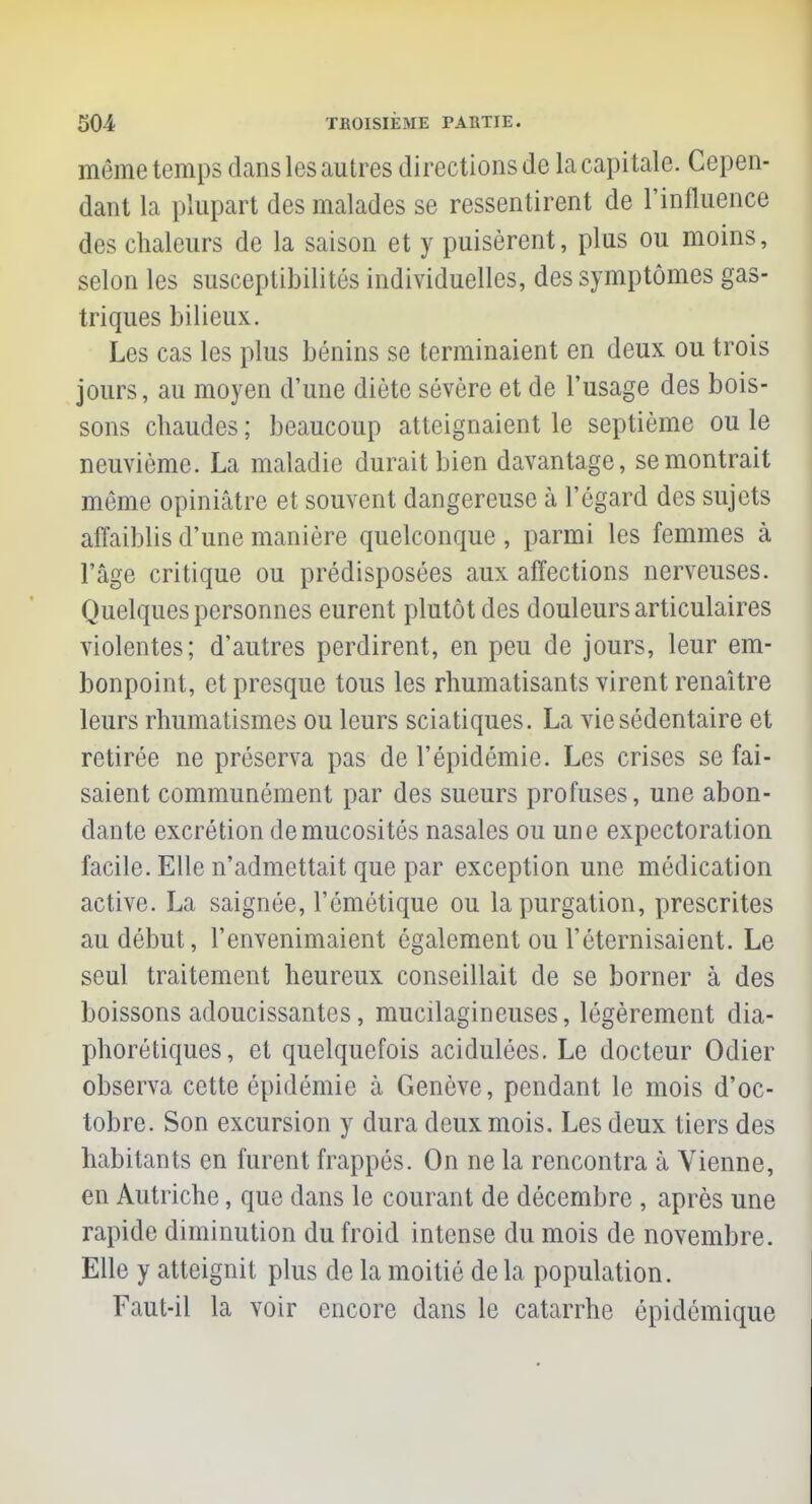 même temps dans les autres directions de la capitale. Cepen- dant la plupart des malades se ressentirent de l'influence des chaleurs de la saison et y puisèrent, plus ou moins, selon les susceptibilités individuelles, des symptômes gas- triques bilieux. Les cas les plus bénins se terminaient en deux ou trois jours, au moyen d'une diète sévère et de l'usage des bois- sons chaudes ; beaucoup atteignaient le septième ou le neuvième. La maladie durait bien davantage, se montrait même opiniâtre et souvent dangereuse à l'égard des sujets affaiblis d'une manière quelconque, parmi les femmes à l'âge critique ou prédisposées aux affections nerveuses. Quelques personnes eurent plutôt des douleurs articulaires violentes; d'autres perdirent, en peu de jours, leur em- bonpoint, et presque tous les rhumatisants virent renaître leurs rhumatismes ou leurs sciatiques. La vie sédentaire et retirée ne préserva pas de l'épidémie. Les crises se fai- saient communément par des sueurs profuses, une abon- dante excrétion de mucosités nasales ou une expectoration facile. Elle n'admettait que par exception une médication active. La saignée, l'émétique ou lapurgation, prescrites au début, l'envenimaient également ou l'éternisaient. Le seul traitement heureux conseillait de se borner à des boissons adoucissantes, mucilagineuses, légèrement dia- phoniques, et quelquefois acidulées. Le docteur Odier observa cette épidémie à Genève, pendant le mois d'oc- tobre. Son excursion y dura deux mois. Les deux tiers des habitants en furent frappés. On ne la rencontra à Vienne, en Autriche, que dans le courant de décembre , après une rapide diminution du froid intense du mois de novembre. Elle y atteignit plus de la moitié de la population. Faut-il la voir encore dans le catarrhe épidémique