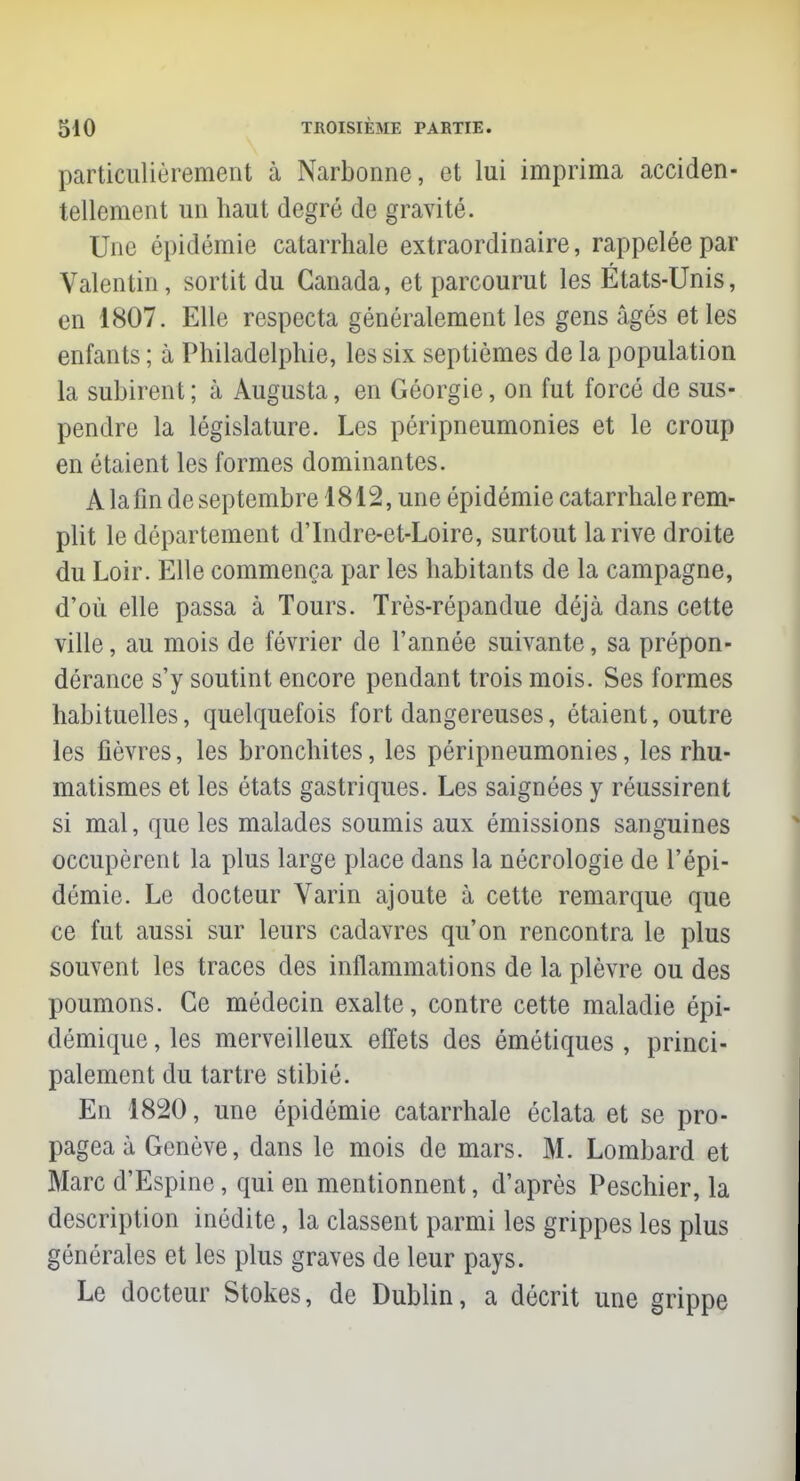 particulièrement à Narbonne, et lui imprima acciden- tellement un haut degré de gravité. One épidémie catarrhale extraordinaire, rappelée par Valentin, sortit du Canada, et parcourut les États-Unis, en 1807. Elle respecta généralement les gens âgés et les enfants ; à Philadelphie, les six septièmes de la population la subirent ; à Augusta, en Géorgie, on fut forcé de sus- pendre la législature. Les péripneumonies et le croup en étaient les formes dominantes. A la fin de septembre 1812, une épidémie catarrhale rem- plit le département d'Indre-et-Loire, surtout la rive droite du Loir. Elle commença par les habitants de la campagne, d'où elle passa à Tours. Très-répandue déjà dans cette ville, au mois de février de l'année suivante, sa prépon- dérance s'y soutint encore pendant trois mois. Ses formes habituelles, quelquefois fort dangereuses, étaient, outre les fièvres, les bronchites, les péripneumonies, les rhu- matismes et les états gastriques. Les saignées y réussirent si mal, que les malades soumis aux émissions sanguines occupèrent la plus large place dans la nécrologie de l'épi- démie. Le docteur Varin ajoute à cette remarque que ce fut aussi sur leurs cadavres qu'on rencontra le plus souvent les traces des inflammations de la plèvre ou des poumons. Ce médecin exalte, contre cette maladie épi- démique, les merveilleux effets des émétiques , princi- palement du tartre stibié. En 1820, une épidémie catarrhale éclata et se pro- pagea à Genève, dans le mois de mars. M. Lombard et Marc d'Espine, qui en mentionnent, d'après Peschier, la description inédite, la classent parmi les grippes les plus générales et les plus graves de leur pays. Le docteur Stokes, de Dublin, a décrit une grippe