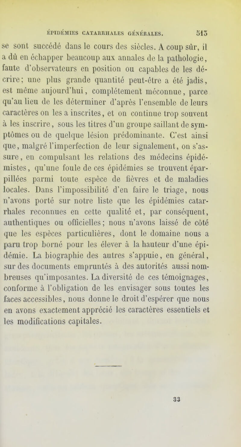 se sont succédé dans le cours des siècles. A coup sûr, il a dû en échapper beaucoup aux annales de la pathologie, faute d'observateurs en position ou capables de les dé- crire; une plus grande quantité peut-être a été jadis, est même aujourd'hui, complètement méconnue, parce qu'au lieu de les déterminer d'après l'ensemble de leurs caractères on les a inscrites, et on continue trop souvent à les inscrire, sous les titres d'un groupe saillant de sym- ptômes ou de quelque lésion prédominante. C'est ainsi que, malgré l'imperfection de leur signalement, on s'as- sure, en compulsant les relations des médecins épidé- mistes, qu'une foule de ces épidémies se trouvent épar- pillées parmi toute espèce de fièvres et de maladies locales. Dans l'impossibilité d'en faire le triage, nous n'avons porté sur notre liste que les épidémies catar- rhales reconnues en cette qualité et, par conséquent, authentiques ou officielles; nous n'avons laissé de côté que les espèces particulières, dont le domaine nous a paru trop borné pour les élever à la hauteur d'une épi- démie. La biographie des autres s'appuie, en général, sur des documents empruntés à des autorités aussi nom- breuses qu'imposantes. La diversité de ces témoignages, conforme à l'obligation de les envisager sous toutes les faces accessibles, nous donne le droit d'espérer que nous en avons exactement apprécié les caractères essentiels et les modifications capitales. 33