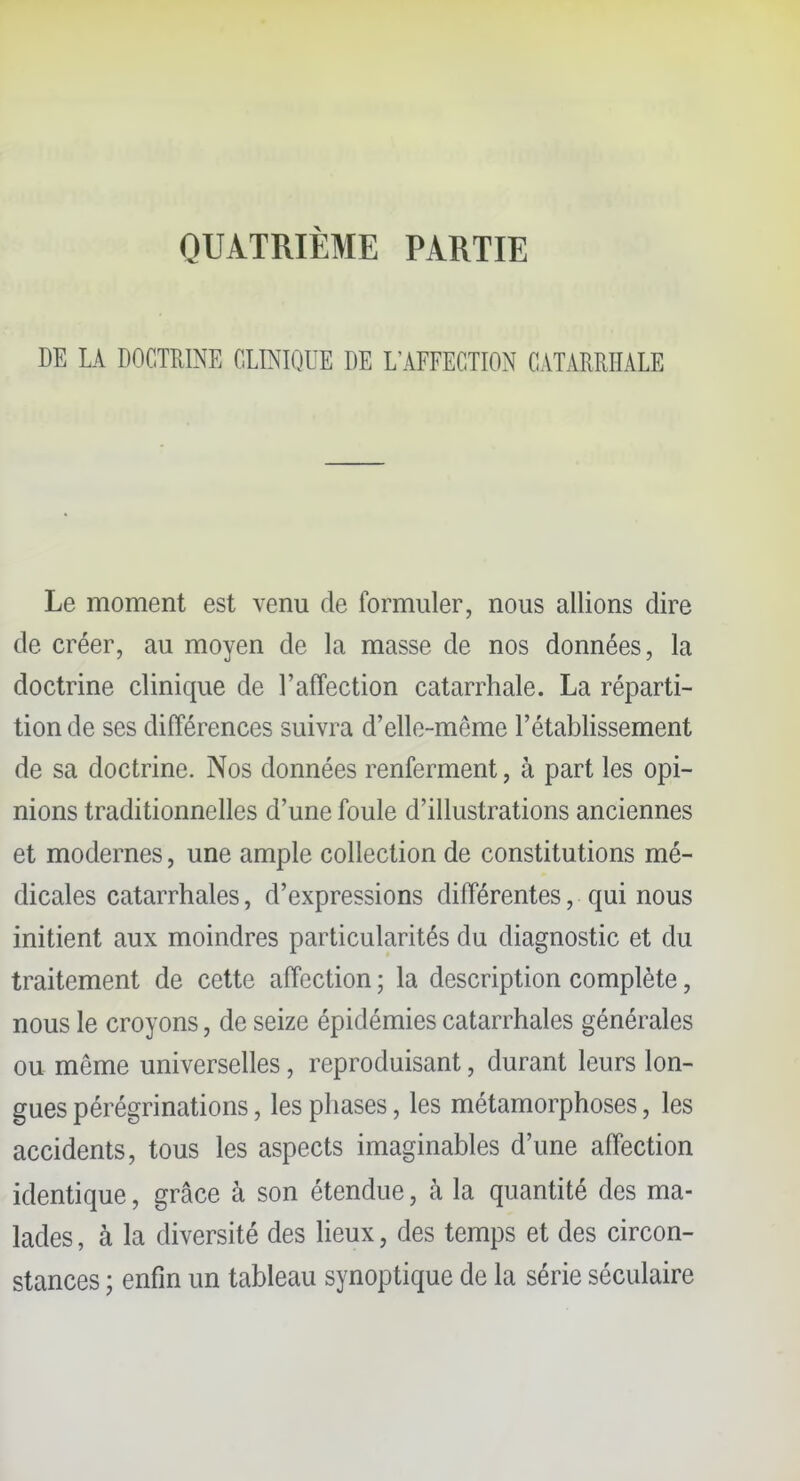 QUATRIÈME PARTIE DE LA DOCTRINE CLINIQUE DE L'AFFECTION CATARRHALE Le moment est venu de formuler, nous allions dire de créer, au moyen de la masse de nos données, la doctrine clinique de l'affection catarrhale. La réparti- tion de ses différences suivra d'elle-même l'établissement de sa doctrine. Nos données renferment, à part les opi- nions traditionnelles d'une foule d'illustrations anciennes et modernes, une ample collection de constitutions mé- dicales catarrhales, d'expressions différentes, qui nous initient aux moindres particularités du diagnostic et du traitement de cette affection ; la description complète, nous le croyons, de seize épidémies catarrhales générales ou même universelles, reproduisant, durant leurs lon- gues pérégrinations, les phases, les métamorphoses, les accidents, tous les aspects imaginables d'une affection identique, grâce à son étendue, à la quantité des ma- lades , à la diversité des lieux, des temps et des circon- stances ; enfin un tableau synoptique de la série séculaire