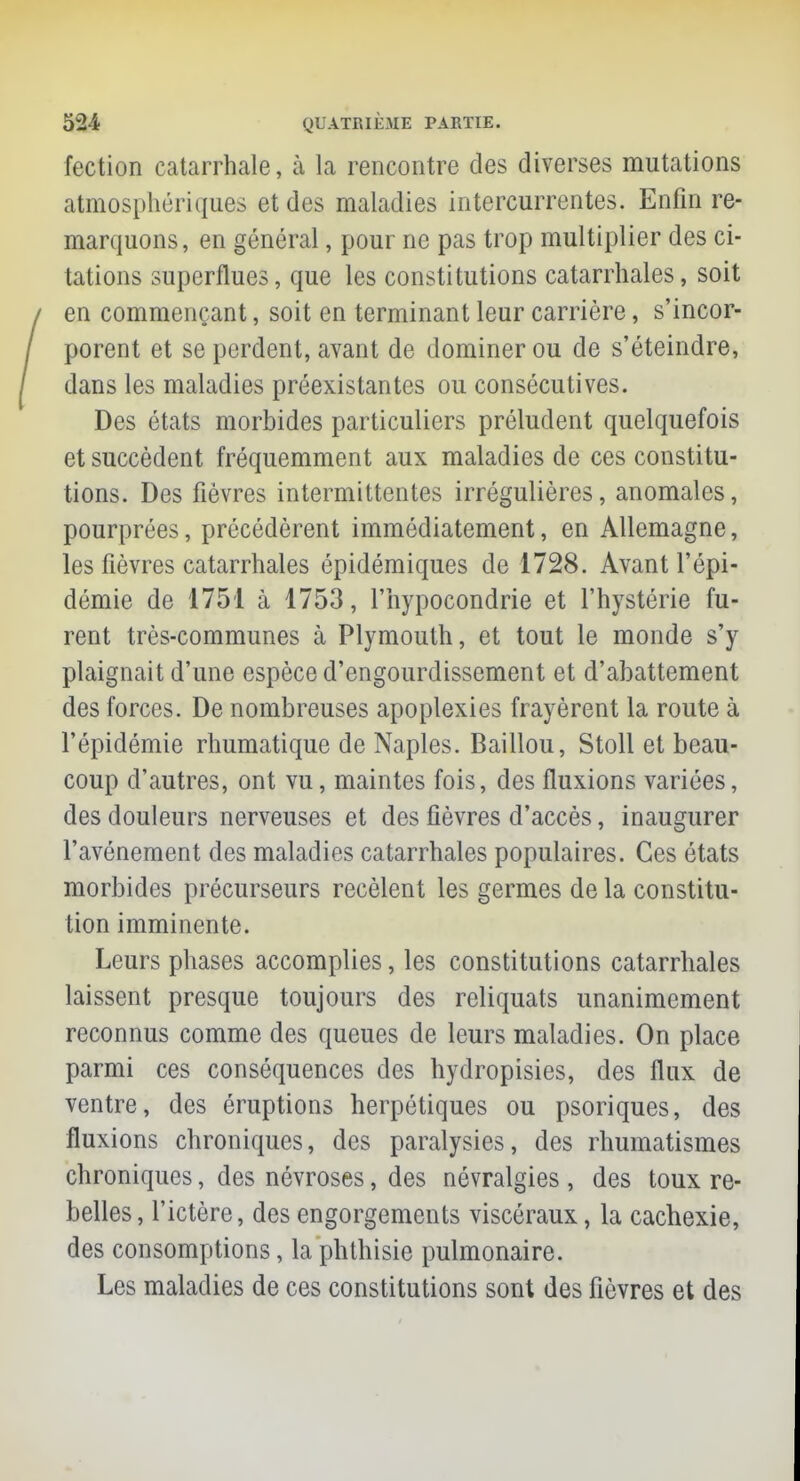 fection catarrhale, à la rencontre des diverses mutations atmosphériques et des maladies intercurrentes. Enfin re- marquons, en général, pour ne pas trop multiplier des ci- tations superflues, que les constitutions catarrhales, soit en commençant, soit en terminant leur carrière, s'incor- porent et se perdent, avant de dominer ou de s'éteindre, dans les maladies préexistantes ou consécutives. Des états morbides particuliers préludent quelquefois et succèdent fréquemment aux maladies de ces constitu- tions. Des fièvres intermittentes irrégulières, anomales, pourprées, précédèrent immédiatement, en Allemagne, les fièvres catarrhales épidémiques de 1728. Avant l'épi- démie de 1751 à 1753, l'hypocondrie et l'hystérie fu- rent très-communes à Plymouth, et tout le monde s'y plaignait d'une espèce d'engourdissement et d'abattement des forces. De nombreuses apoplexies frayèrent la route à l'épidémie rhumatique de Naples. Baillou, Stoll et beau- coup d'autres, ont vu, maintes fois, des fluxions variées, des douleurs nerveuses et des fièvres d'accès, inaugurer l'avènement des maladies catarrhales populaires. Ces états morbides précurseurs recèlent les germes de la constitu- tion imminente. Leurs phases accomplies, les constitutions catarrhales laissent presque toujours des reliquats unanimement reconnus comme des queues de leurs maladies. On place parmi ces conséquences des hydropisies, des flux de ventre, des éruptions herpétiques ou psoriques, des fluxions chroniques, des paralysies, des rhumatismes chroniques, des névroses, des névralgies , des toux re- belles, l'ictère, des engorgements viscéraux, la cachexie, des consomptions, la phthisie pulmonaire. Les maladies de ces constitutions sont des fièvres et des