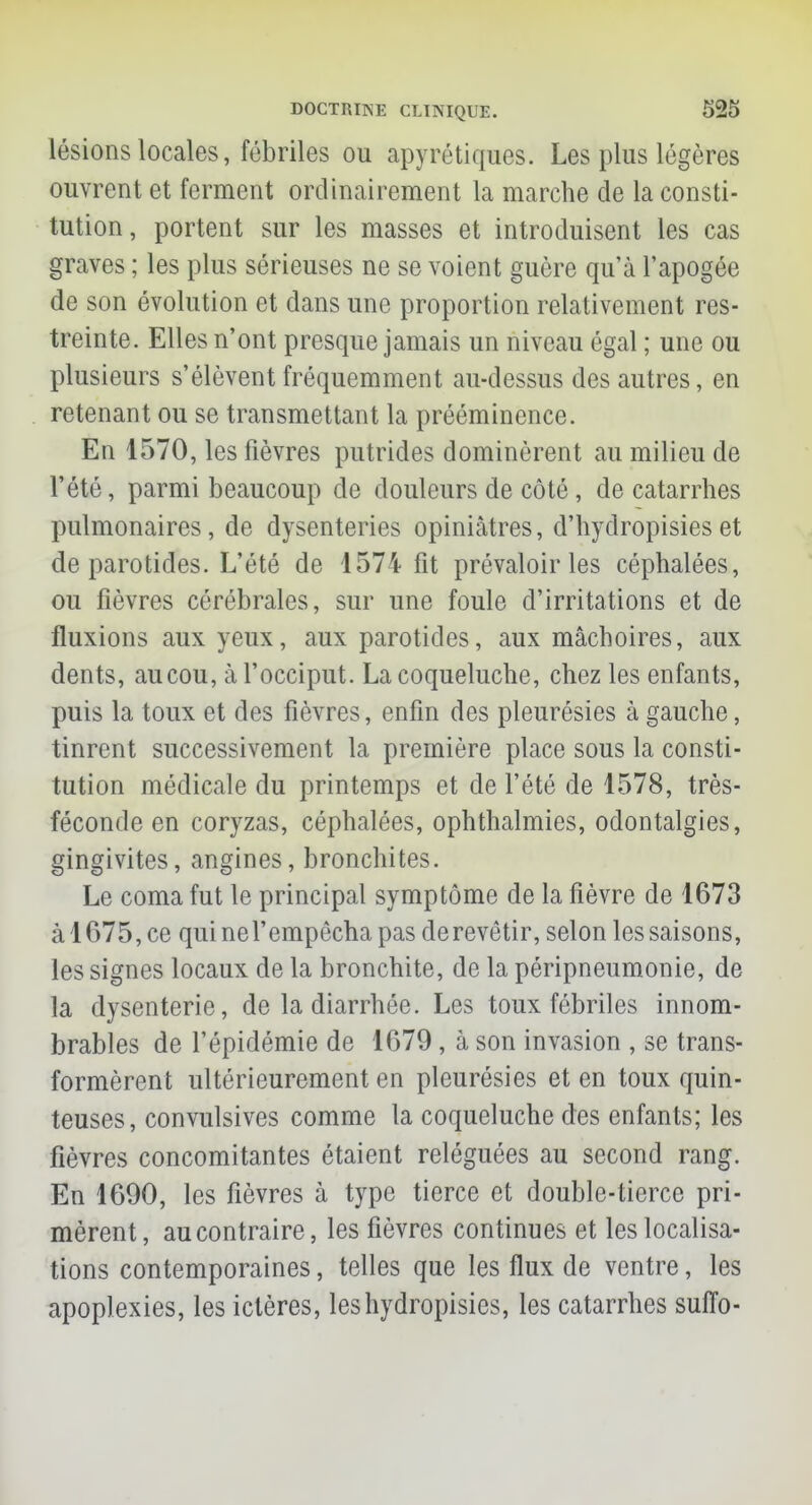 lésions locales, fébriles ou apyrétiques. Les plus légères ouvrent et ferment ordinairement la marche de la consti- tution , portent sur les masses et introduisent les cas graves ; les plus sérieuses ne se voient guère qu'à l'apogée de son évolution et dans une proportion relativement res- treinte. Elles n'ont presque jamais un niveau égal ; une ou plusieurs s'élèvent fréquemment au-dessus des autres, en retenant ou se transmettant la prééminence. En 1570, les fièvres putrides dominèrent au milieu de l'été, parmi beaucoup de douleurs de côté, de catarrhes pulmonaires, de dysenteries opiniâtres, d'hydropisies et de parotides. L'été de 1574 fit prévaloir les céphalées, ou fièvres cérébrales, sur une foule d'irritations et de fluxions aux yeux, aux parotides, aux mâchoires, aux dents, au cou, à l'occiput. La coqueluche, chez les enfants, puis la toux et des fièvres, enfin des pleurésies à gauche, tinrent successivement la première place sous la consti- tution médicale du printemps et de l'été de 1578, très- féconde en coryzas, céphalées, ophthalmies, odontalgies, gingivites, angines, bronchites. Le coma fut le principal symptôme de la fièvre de 1673 à 1675, ce quinel'empêcha pas derevêtir, selon les saisons, les signes locaux de la bronchite, de la péripneumonie, de la dysenterie, de la diarrhée. Les toux fébriles innom- brables de l'épidémie de 1679, à son invasion , se trans- formèrent ultérieurement en pleurésies et en toux quin- teuses, convulsives comme la coqueluche des enfants; les fièvres concomitantes étaient reléguées au second rang. En 1690, les fièvres à type tierce et double-tierce pri- mèrent, au contraire, les fièvres continues et les localisa- tions contemporaines, telles que les flux de ventre, les apoplexies, les ictères, leshydropisies, les catarrhes suffo-