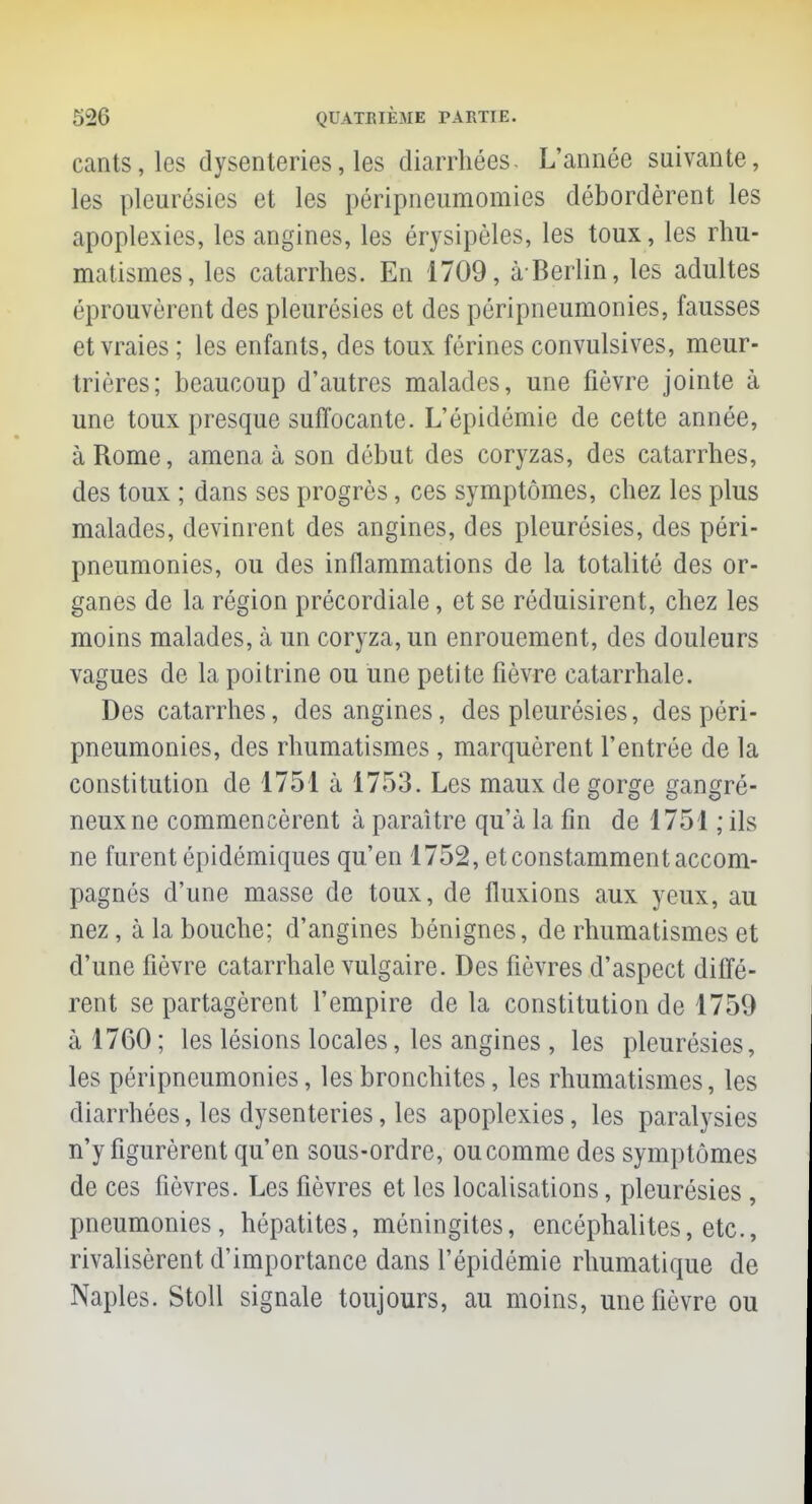 cants,les dysenteries, les diarrhées. L'année suivante, les pleurésies et les péripneumomies débordèrent les apoplexies, les angines, les érysipèles, les toux, les rhu- matismes, les catarrhes. En 1709, à-Berlin, les adultes éprouvèrent des pleurésies et des pôripneumonies, fausses et vraies ; les enfants, des toux félines convulsives, meur- trières; beaucoup d'autres malades, une fièvre jointe à une toux presque suffocante. L'épidémie de cette année, à Rome, amena à son début des coryzas, des catarrhes, des toux ; dans ses progrès, ces symptômes, chez les plus malades, devinrent des angines, des pleurésies, des péri- pneumonies, ou des inflammations de la totalité des or- ganes de la région précordiale, et se réduisirent, chez les moins malades, à un coryza, un enrouement, des douleurs vagues de la poitrine ou une petite fièvre catarrhale. Des catarrhes, des angines, des pleurésies, des péri- pneumonies, des rhumatismes , marquèrent l'entrée de la constitution de 1751 à 1753. Les maux de gorge gangre- neux ne commencèrent à paraître qu'à la fin de 1751 ; ils ne furent épidémiques qu'en 1752, et constamment accom- pagnés d'une masse de toux, de fluxions aux yeux, au nez, à la bouche; d'angines bénignes, de rhumatismes et d'une fièvre catarrhale vulgaire. Des fièvres d'aspect diffé- rent se partagèrent l'empire de la constitution de 1759 ii 1760 ; les lésions locales, les angines , les pleurésies, les péripneumonies, les bronchites, les rhumatismes, les diarrhées, les dysenteries, les apoplexies, les paralysies n'y figurèrent qu'en sous-ordre, ou comme des symptômes de ces fièvres. Les fièvres et les localisations, pleurésies , pneumonies, hépatites, méningites, encéphalites, etc., rivalisèrent d'importance dans l'épidémie rhumatique de Naples. Stoll signale toujours, au moins, une fièvre ou