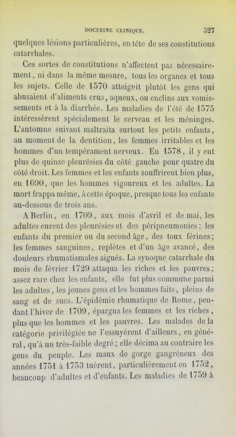 quelques lésions particulières, entête de ses constitutions catarrhales. Ces sortes de constitutions n'affectent pas nécessaire- ment, ni dans la même mesure, tous les organes et tous les sujets. Celle de 1570 atteignit plutôt les gens qui abusaient d'aliments crus, aqueux, ou enclins aux vomis- sements et à la diarrhée. Les maladies de l'été de 1575 intéressèrent spécialement le cerveau et les méninges. L'automne suivant maltraita surtout les petits enfants, au moment de la dentition, les femmes irritables et les hommes d'un tempérament nerveux. En 1578, il y eut plus de quinze pleurésies du côté gauche pour quatre du côté droit. Les femmes et les enfants souffrirent bien plus, en 1690, que les hommes vigoureux et les adultes. La mort frappa même, àcette époque, presque tous les enfants au-dessous de trois ans. A Berlin, en 1709, aux mois d'avril et de mai, les adultes eurent des pleurésies et des péripneumonies ; les enfants du premier ou du second âge, des toux férines; les femmes sanguines, replètes et d'un âge avancé, des douleurs rhumatismales aiguës. La synoque catarrhale du mois de février 1729 attaqua les riches et les pauvres; assez rare chez les enfants, elle fut plus commune parmi les adultes, les jeunes gens et les hommes faits, pleins de sang et de sucs. L'épidémie rhumatique de Rome, pen- dant l'hiver de 1709, épargna les femmes et les riches, plus que les hommes et les pauvres. Les malades delà catégorie privilégiée ne l'essuyèrent d'ailleurs, en géné- ral, qu'à un très-faible degré ; elle décima au contraire les gens du peuple. Les maux de gorge gangréneux des années 1751 à 1753 tuèrent, particulièrement en 1752, beaucoup d'adultes et d'enfants. Les maladies de 1759 à