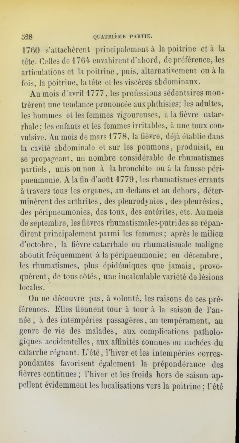 17G0 s'attachèrent principalement à la poitrine et à la tête. Celles de 1764 envahirent d'abord, de préférence, les articulations et la poitrine, puis, alternativement ou à la fois, la poitrine, la tête et les viscères abdominaux. Au mois d'avril 1777, les professions sédentaires mon- trèrent une tendance prononcée auxphthisies; les adultes, les hommes et les femmes vigoureuses, à la fièvre catar- rhale; les enfants et les femmes irritables, à une toux con- vulsive. Au mois de mars 1778, la fièvre, déjà établie dans la cavité abdominale et sur les poumons, produisit, en se propageant, un nombre considérable de rhumatismes partiels, unis ou non à la bronchite ou à la fausse péri- pneumonie. A la fin d'août 1779, les rhumatismes errants à travers tous les organes, au dedans et au dehors, déter- minèrent des arthrites, des pleurodynies , des pleurésies, des péripneumonies, des toux, des entérites, etc. Au mois de septembre, les fièvres rhumatismales-putrides se répan- dirent principalement parmi les femmes ; après le milieu d'octobre, la fièvre catarrhale ou rhumatismale maligne aboutit fréquemment à la péripneumonie ; en décembre, les rhumatismes, plus épidémiques que jamais, provo- quèrent, de tous côtés, une incalculable variété de lésions locales. On ne découvre pas, à volonté, les raisons de ces pré- férences. Elles tiennent tour à tour à la saison de l'an- née , à des intempéries passagères, au tempérament, au genre de vie des malades, aux complications patholo- giques accidentelles, aux affinités connues ou cachées du catarrhe régnant. L'été, l'hiver et les intempéries corres- pondantes favorisent également la prépondérance des fièvres continues ; l'hiver et les froids hors de saison ap- pellent évidemment les localisations vers la poitrine ; l'été