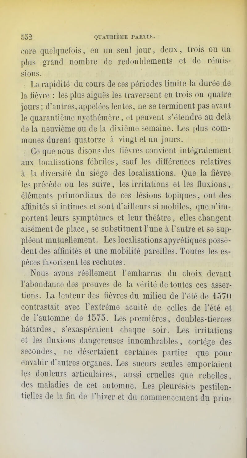 core quelquefois, en un seul jour, deux, trois ou un plus grand nombre de redoublements et de rémis- sions. La rapidité du cours de ces périodes limite la durée de la fièvre : les plus aiguës les traversent en trois ou quatre jours ; d'autres, appelées lentes, ne se terminent pas avant le quarantième nycthémère, et peuvent s'étendre au delà de la neuvième ou de la dixième semaine. Les plus com- munes durent quatorze à vingt et un jours. Ce que nous disons des fièvres convient intégralement aux localisations fébriles, sauf les différences relatives à la diversité du siège des localisations. Que la fièvre les précède ou les suive, les irritations et les fluxions , éléments primordiaux de ces lésions topiques, ont des affinités si intimes et sont d'ailleurs si mobiles, que n'im- portent leurs symptômes et leur tbéâtre, elles changent aisément de place, se substituent l'une à l'autre et se sup- pléent mutuellement. Les localisations apyrétiques possè- dent des affinités et une mobilité pareilles. Toutes les es- pèces favorisent les rechutes. Nous avons réellement l'embarras du choix devant l'abondance des preuves de la vérité de toutes ces asser- tions. La lenteur des fièvres du milieu de l'été de 1570 contrastait avec l'extrême acuité de celles de l'été et de l'automne de 1575. Les premières, doubles-tierces bâtardes, s'exaspéraient chaque soir. Les irritations et les fluxions dangereuses innombrables, cortège des secondes, ne désertaient certaines parties que pour envahir d'autres organes. Les sueurs seules emportaient les douleurs articulaires, aussi cruelles que rebelles, des maladies de cet automne. Les pleurésies pestilen- tielles de la fin de l'hiver et du commencement du prin-