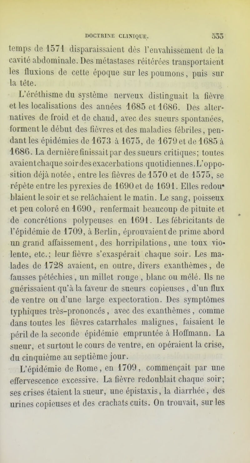 temps de 1571 disparaissaient dès l'envahissement delà cavité abdominale. Des métastases réitérées transportaient les fluxions de cette époque sur les poumons, puis sur la tète. L'éréthisme du système nerveux distinguait la fièvre et les localisations des années 1685 et 1686. Des alter- natives de froid et de chaud, avec des sueurs spontanées, forment le début des fièvres et des maladies fébriles, pen- dant les épidémies de 1673 à 1675, de 1679 et de 1685 à 1686. La dernière finissait par des sueurs critiques; toutes avaientehaque soir des exacerbations quotidiennes.L'oppo- sition déjà notée, entre les fièvres de 1570 et de 1575, se répète entre les pyrexies de 1690 et de 1691. Elles redou- blaient le soir et se relâchaient le matin. Le sang, poisseux et peu coloré en 1690, renfermait beaucoup de pituite et de concrétions polypeuses en 1691. Les fébricitants de l'épidémie de 1709, à Berlin, éprouvaient de prime abord un grand affaissement, des horripilations, une toux vio- lente, etc.; leur fièvre s'exaspérait chaque soir. Les ma- lades de 1728 avaient, en outre, divers exanthèmes, de fausses pétéchies, un millet rouge , blanc ou mêlé. Ils ne guérissaient qu'à la faveur de sueurs copieuses, d'un flux de ventre ou d'une large expectoration. Des symptômes typhiques très-prononcés, avec des exanthèmes, comme dans toutes les fièvres catarrhales malignes, faisaient le péril de la seconde épidémie empruntée à Hoffmann. La sueur, et surtout le cours de ventre, en opéraient la crise, du cinquième au septième jour. L'épidémie de Rome, en 1709, commençait par une effervescence excessive. La fièvre redoublait chaque soir; ses crises étaient la sueur, une épistaxis, la diarrhée, des urines copieuses et des crachats cuits. On trouvait, sur les