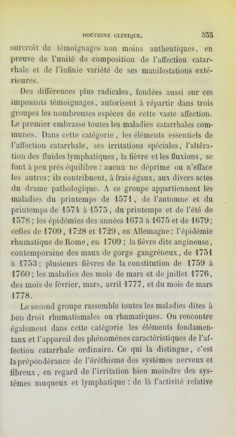 surcroît de témoignages non moins authentiques, en preuve de l'unité de composition de l'affection catar- rhale et de l'infinie variété de ses manifestations exté- rieures. Des différences plus radicales, fondées aussi sur ces imposants témoignages, autorisent à répartir dans trois groupes les nombreuses espèces de cette vaste affection. Le premier embrasse toutes les maladies catarrbales com- munes. Dans cette catégorie , les éléments essentiels de l'affection catarrhale, ses irritations spéciales, l'altéra- tion des fluides lymphatiques, la fièvre et les fluxions, se font à peu près équilibre : aucun ne déprime ou n'efface les autres; ils contribuent, à frais égaux, aux divers actes du drame pathologique. A ce groupe appartiennent les maladies du printemps de 1571, de l'automne et du printemps de 1574 à 1575, du printemps et de l'été de 1578 ; les épidémies des années 1673 à 1675 et de 1679; celles de 1709, 1728 et 1729, en Allemagne ; l'épidémie rhumatique de Rome, en 1709 ; la fièvre dite angineuse, contemporaine des maux de gorge gangréneux, de 1751 à. 1753; plusieurs fièvres de la constitution de 1759 à 1760; les maladies des mois de mars et de juillet 1776, des mois de février, mars, avril 1777, et du mois de mars 1778. Le second groupe rassemble toutes les maladies dites à bon droit rhumatismales ou rhumatiques. On rencontre également dans cette catégorie les éléments fondamen- taux et l'appareil des phénomènes caractéristiques de l'af- fection catarrhale ordinaire. Ce qui la distingue, c'est la prépondérance de l'éréthisme des systèmes nerveux et fibreux, en regard de l'irritation bien moindre des sys- tèmes muqueux et lymphatique : de Là l'activité relative