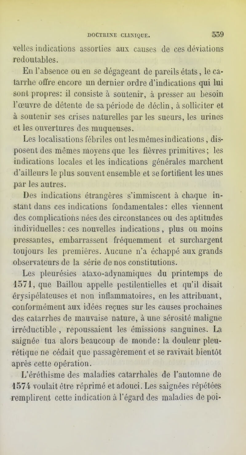 velles indications assorties aux causes de ces déviations redoutables. En l'absence ou en se dégageant de pareils états, le ca- tarrhe offre encore un dernier ordre d'indications qui lui sont propres: il consiste à soutenir, à presser au besoin l'œuvre de détente de sa période de déclin, à solliciter et à soutenir ses crises naturelles par les sueurs, les urines et les ouvertures des muqueuses. Les localisations fébriles ont lesmêmesindications, dis- posent des mêmes moyens que les fièvres primitives ; les indications locales et les indications générales marchent d'ailleurs le plus souvent ensemble et se fortifient les unes par les autres. Des indications étrangères s'immiscent à chaque in- stant dans ces indications fondamentales : elles viennent des complications nées des circonstances ou des aptitudes individuelles : ces nouvelles indications , plus ou moins pressantes, embarrassent fréquemment et surchargent toujours les premières. Aucune n'a échappé aux grands observateurs de la série de nos constitutions. Les pleurésies ataxo-adynamiques du printemps de 1571, que Baillou appelle pestilentielles et qu'il disait érysipélateuses et non inflammatoires, en les attribuant, conformément aux idées reçues sur les causes prochaines des catarrhes de mauvaise nature, à une sérosité maligne irréductible , repoussaient les émissions sanguines. La saignée tua alors beaucoup de monde : la douleur pleu- rétique ne cédait que passagèrement et se ravivait bientôt après cette opération. L'éréthisme des maladies catarrhales de l'automne de 1574 voulait être réprimé et adouci. Les saignées répétées remplirent cette indication à l'égard des maladies de poi-