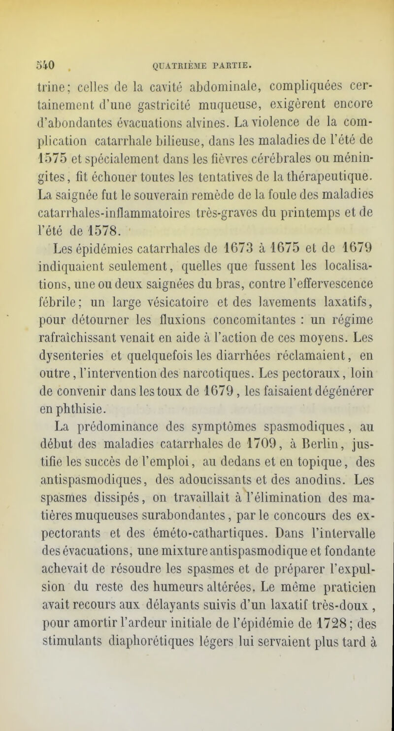 trine; celles de la cavité abdominale, compliquées cer- tainement d'une gastricité muqueuse, exigèrent encore d'abondantes évacuations alvines. La violence de la com- plication catarrhale bilieuse, dans les maladies de l'été de 1)75 et spécialement dans les fièvres cérébrales ou ménin- gites , fit échouer toutes les tentatives de la thérapeutique. La saignée fut le souverain remède de la foule des maladies cataiThales-inflammatoires très-graves du printemps et de l'été de 1578. Les épidémies catarrhales de 1673 à 1675 et de 1679 indiquaient seulement, quelles que fussent les localisa- tions, une ou deux saignées du bras, contre l'effervescence fébrile; un large vésicatoire et des lavements laxatifs, pour détourner les fluxions concomitantes : un régime rafraîchissant venait en aide à l'action de ces moyens. Les dysenteries et quelquefois les diarrhées réclamaient, en outre, l'intervention des narcotiques. Les pectoraux, loin de convenir dans les toux de 1679 , les faisaient dégénérer en phthisie. La prédominance des symptômes spasmodiques, au début des maladies catarrhales de 1709, à Berlin, jus- tifie les succès de l'emploi, au dedans et en topique, des antispasmodiques, des adoucissants et des anodins. Les spasmes dissipés, on travaillait à l'élimination des ma- tières muqueuses surabondantes, par le concours des ex- pectorants et des éméto-cathartiques. Dans l'intervalle des évacuations, une mixture antispasmodique et fondante achevait de résoudre les spasmes et de préparer l'expul- sion du reste des humeurs altérées. Le même praticien avait recours aux délayants suivis d'un laxatif très-doux, pour amortir l'ardeur initiale de l'épidémie de 1728 ; des stimulants diaphoniques légers lui servaient plus tard à