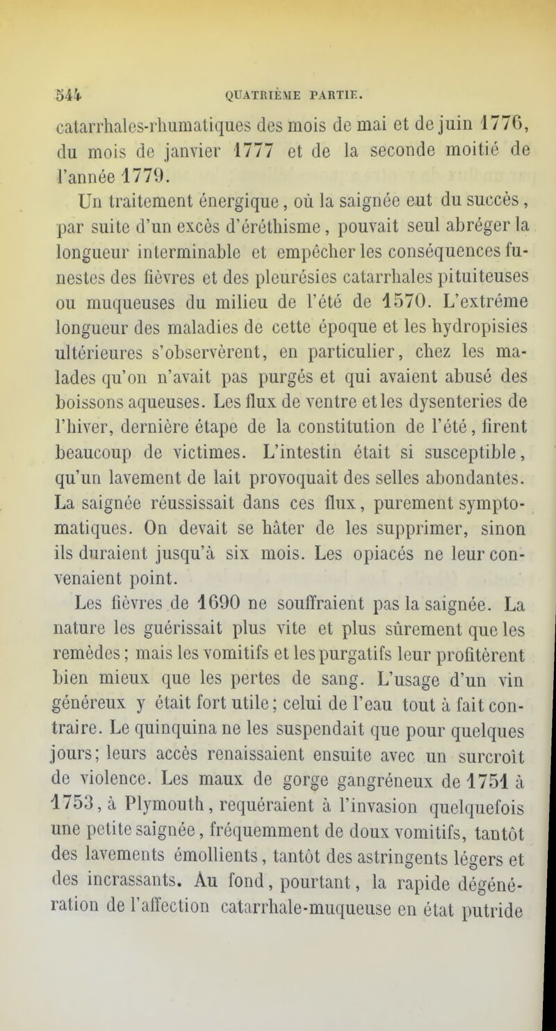 catarrhales-rhumatiques des mois de mai et de juin 177G, du mois de janvier 1777 et de la seconde moitié de l'année 1779. Un traitement énergique, où la saignée eut du succès, par suite d'un excès d'éréthisme, pouvait seul abréger la longueur interminable et empêcher les conséquences fu- nestes des fièvres et des pleurésies catarrhales pituiteuses ou muqueuses du milieu de l'été de 1570. L'extrême longueur des maladies de cette époque et les hydropisies ultérieures s'observèrent, en particulier, chez les ma- lades qu'on n'avait pas purgés et qui avaient abusé des boissons aqueuses. Les flux de ventre et les dysenteries de l'hiver, dernière étape de la constitution de l'été, firent beaucoup de victimes. L'intestin était si susceptible, qu'un lavement de lait provoquait des selles abondantes. La saignée réussissait dans ces flux, purement sympto- matiques. On devait se hâter de les supprimer, sinon ils duraient jusqu'à six mois. Les opiacés ne leur con- venaient point. Les fièvres de 1690 ne souffraient pas la saignée. La nature les guérissait plus vite et plus sûrement que les remèdes ; mais les vomitifs et les purgatifs leur profitèrent bien mieux que les pertes de sang. L'usage d'un vin généreux y était fort utile; celui de l'eau tout à fait con- traire. Le quinquina ne les suspendait que pour quelques jours; leurs accès renaissaient ensuite avec un surcroît de violence. Les maux de gorge gangréneux de 1751 à 1753, à Plymouth, requéraient à l'invasion quelquefois une petite saignée, fréquemment de doux vomitifs, tantôt des lavements ômollients, tantôt des astringents légers et des incrassants. Au fond, pourtant, la rapide dégéné- ration de l'affection catarrhale-muqueuse en état putride