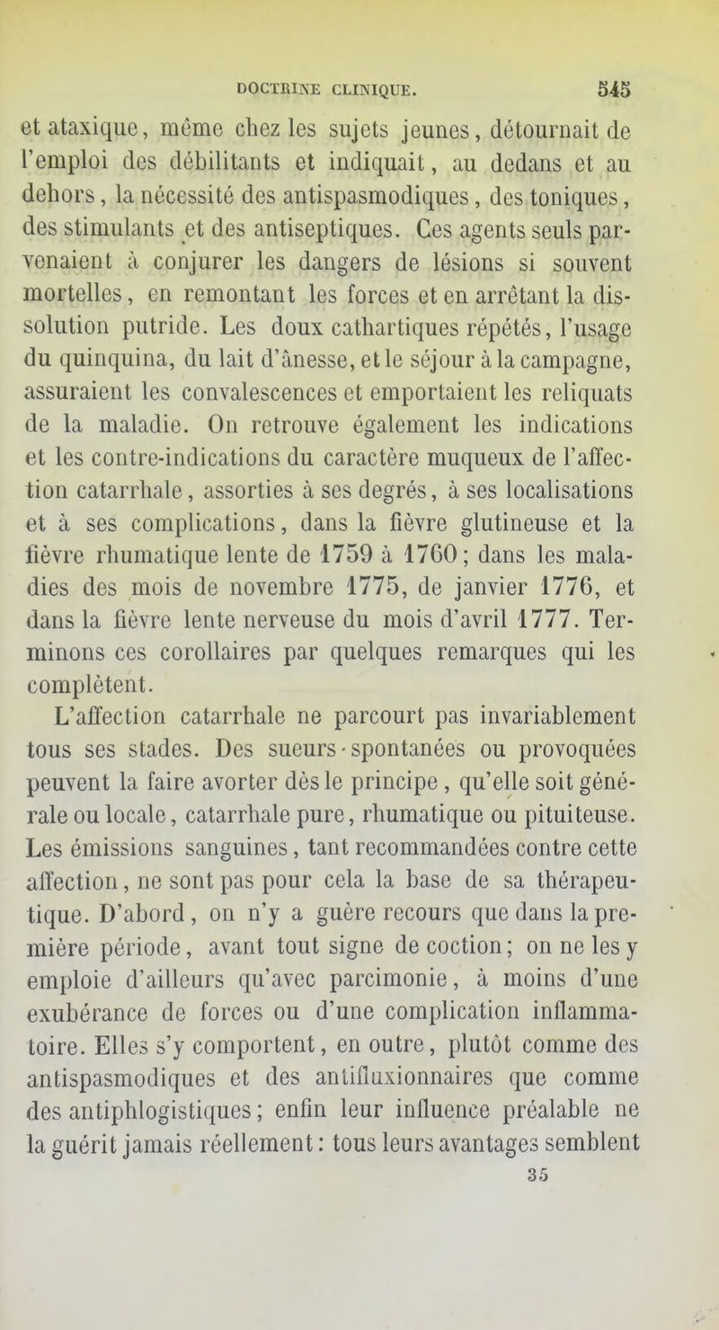 etataxique, même chez les sujets jeunes, détournait de l'emploi des débilitants et indiquait, au dedans et au dehors, la nécessité des antispasmodiques, des toniques, des stimulants et des antiseptiques. Ces agents seuls par- venaient à conjurer les dangers de lésions si souvent mortelles, en remontant les forces et en arrêtant la dis- solution putride. Les doux cathartiques répétés, l'usage du quinquina, du lait d'ànesse, et le séjour à la campagne, assuraient les convalescences et emportaient les reliquats de la maladie. On retrouve également les indications et les contre-indications du caractère muqueux de l'affec- tion catarrhale, assorties à ses degrés, à ses localisations et à ses complications, dans la fièvre glutineuse et la lièvre rhumatique lente de 1759 à 1760; dans les mala- dies des mois de novembre 1775, de janvier 1776, et dans la fièvre lente nerveuse du mois d'avril 1777. Ter- minons ces corollaires par quelques remarques qui les complètent. L'affection catarrhale ne parcourt pas invariablement tous ses stades. Des sueurs • spontanées ou provoquées peuvent la faire avorter dès le principe, qu'elle soit géné- rale ou locale, catarrhale pure, rhumatique ou pituiteuse. Les émissions sanguines, tant recommandées contre cette affection, ne sont pas pour cela la base de sa thérapeu- tique. D'abord, on n'y a guère recours que dans la pre- mière période, avant tout signe de coction ; on ne les y emploie d'ailleurs qu'avec parcimonie, à moins d'une exubérance de forces ou d'une complication inflamma- toire. Elles s'y comportent, en outre, plutôt comme des antispasmodiques et des antifiuxionnaires que comme des antiphlogistiques ; enfin leur influence préalable ne la guérit jamais réellement : tous leurs avantages semblent 35