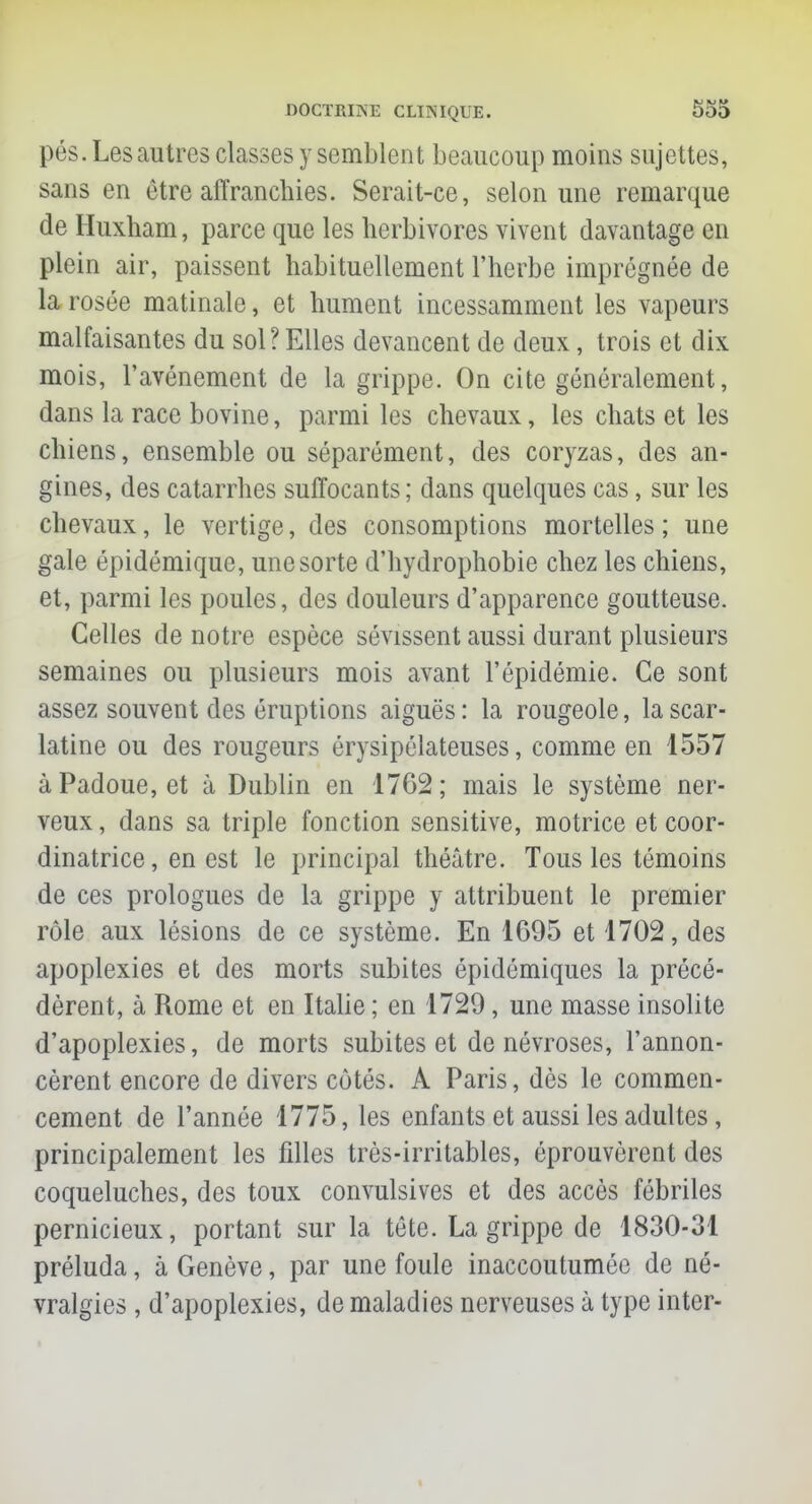 pés. Les autres classes y semblent beaucoup moins sujettes, sans en être affranchies. Serait-ce, selon une remarque de Huxham, parce que les herbivores vivent davantage en plein air, paissent habituellement l'herbe imprégnée de la rosée matinale, et hument incessamment les vapeurs malfaisantes du sol? Elles devancent de deux, trois et dix mois, l'avènement de la grippe. On cite généralement, dans la race bovine, parmi les chevaux, les chats et les chiens, ensemble ou séparément, des coryzas, des an- gines, des catarrhes suffocants; dans quelques cas, sur les chevaux, le vertige, des consomptions mortelles ; une gale épidémique, une sorte d'hydrophobie chez les chiens, et, parmi les poules, des douleurs d'apparence goutteuse. Celles de notre espèce sévissent aussi durant plusieurs semaines ou plusieurs mois avant l'épidémie. Ce sont assez souvent des éruptions aiguës : la rougeole, la scar- latine ou des rougeurs érysipélateuses, comme en 1557 àPadoue, et à Dublin en 1762; mais le système ner- veux , dans sa triple fonction sensitive, motrice et coor- dinatrice, en est le principal théâtre. Tous les témoins de ces prologues de la grippe y attribuent le premier rôle aux lésions de ce système. En 1695 et 1702, des apoplexies et des morts subites épidémiques la précé- dèrent, à Rome et en Italie ; en 1729, une masse insolite d'apoplexies, de morts subites et de névroses, l'annon- cèrent encore de divers côtés. A Paris, dès le commen- cement de l'année 1775, les enfants et aussi les adultes, principalement les filles très-irritables, éprouvèrent des coqueluches, des toux convulsives et des accès fébriles pernicieux, portant sur la tête. La grippe de 1830-31 préluda, à Genève, par une foule inaccoutumée de né- vralgies , d'apoplexies, de maladies nerveuses à type inter-