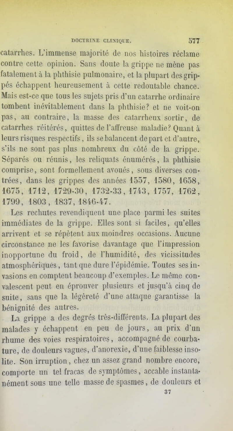 catarrhes. L'immense majorité de nos histoires réclame contre cette opinion. Sans doute la grippe ne mène pas fatalement à la phthisie pulmonaire, et la plupart des grip- pés échappent heureusement à cette redoutable chance. Mais est-ce que tous les sujets pris d'un catarrhe ordinaire tombent inévitablement dans la phthisie? et ne voit-on pas, au contraire, la masse des catarrheux sortir, de catarrhes réitérés, quittes de l'affreuse maladie? Quant à leurs risques respectifs, ils se balancent départ et d'autre, s'ils ne sont pas plus nombreux du côté de la grippe. Séparés ou réunis, les reliquats énumérés, la phthisie comprise, sont formellement avoués, sous diverses con- trées, dans les grippes des années 1557, 1580, 1658, 1675, 1712, 1729-30, 1732-33,1743, 1757, 1762, 1799, 1803, 1837, 1846-47. Les rechutes revendiquent une place parmi les suites immédiates de la grippe. Elles sont si faciles, qu'elles arrivent et se répètent aux moindres occasions. Aucune circonstance ne les favorise davantage que l'impression inopportune du froid, de l'humidité, des vicissitudes atmosphériques, tant que dure l'épidémie. Toutes ses in- vasions en comptent beaucoup d'exemples. Le même con- valescent peut en éprouver plusieurs et jusqu'à cinq de suite, sans que la légèreté d'une attaque garantisse la bénignité des autres. La grippe a des degrés très-différents. La plupart des malades y échappent en peu de jours, au prix d'un rhume ctes voies respiratoires, accompagné de courba- ture, de douleurs vagues, d'anorexie, d'une faiblesse inso- lite. Son irruption, chez un assez grand nombre encore, comporte un tel fracas de symptômes, accable instanta- nément sous une telle masse de spasmes, de douleurs et 37