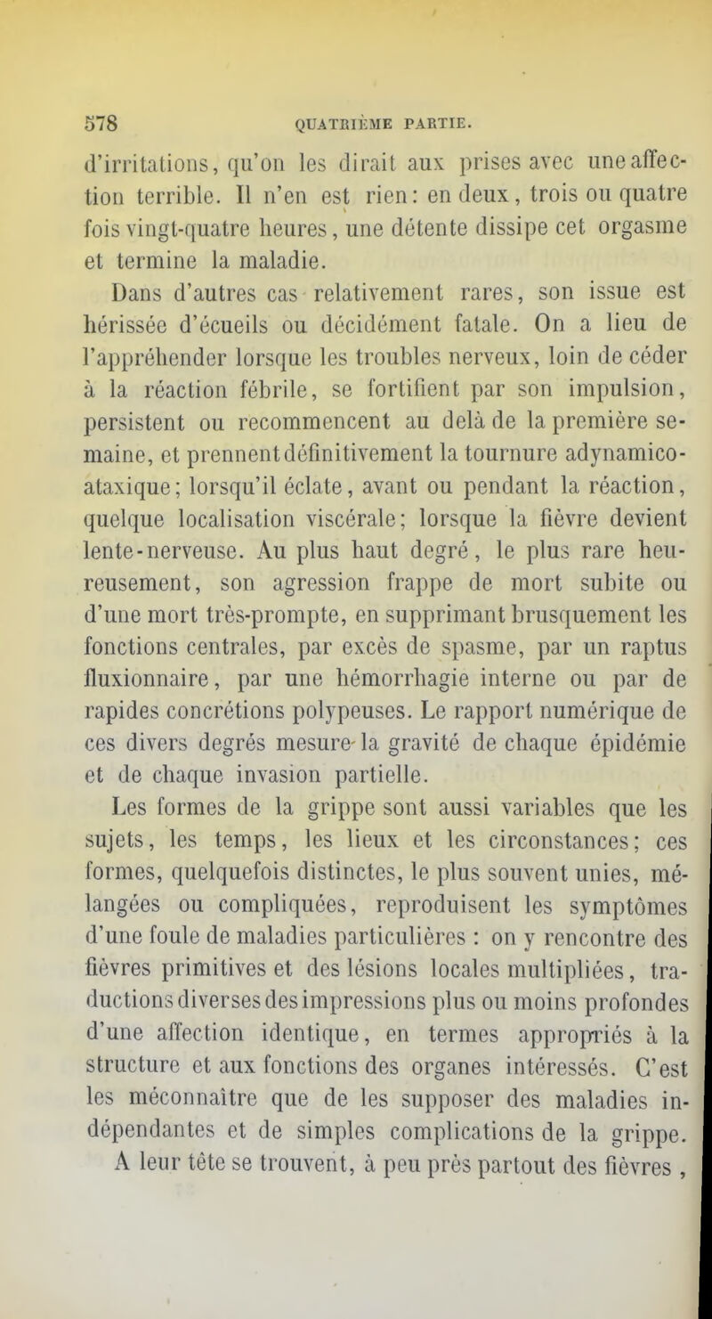 d'irritations, qu'on les dirait aux prises avec une affec- tion terrible. Il n'en est rien: en deux, trois ou quatre fois vingt-quatre heures, une détente dissipe cet orgasme et termine la maladie. Dans d'autres cas relativement rares, son issue est hérissée d'écueils ou décidément fatale. On a lieu de l'appréhender lorsque les troubles nerveux, loin de céder à la réaction fébrile, se fortifient par son impulsion, persistent ou recommencent au delà de la première se- maine, et prennent définitivement la tournure adynamico- ataxique; lorsqu'il éclate, avant ou pendant la réaction, quelque localisation viscérale; lorsque la fièvre devient lente-nerveuse. Au plus haut degré, le plus rare heu- reusement, son agression frappe de mort subite ou d'une mort très-prompte, en supprimant brusquement les fonctions centrales, par excès de spasme, par un raptus lluxionnaire, par une hémorrhagie interne ou par de rapides concrétions polypeuses. Le rapport numérique de ces divers degrés mesure- la gravité de chaque épidémie et de chaque invasion partielle. Les formes de la grippe sont aussi variables que les sujets, les temps, les lieux et les circonstances; ces formes, quelquefois distinctes, le plus souvent unies, mé- langées ou compliquées, reproduisent les symptômes d'une foule de maladies particulières : on y rencontre des fièvres primitives et des lésions locales multipliées, tra- ductions diverses des impressions plus ou moins profondes d'une affection identique, en termes appropriés à la structure et aux fonctions des organes intéressés. C'est les méconnaître que de les supposer des maladies in- dépendantes et de simples complications de la grippe. A leur tête se trouvent, à peu près partout des fièvres,